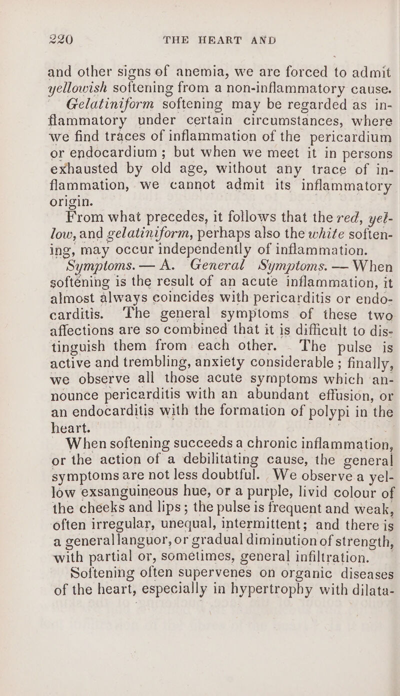 and other signs of anemia, we are forced to admit yellowish softening from a non-inflammatory cause. Gelatiniform softening may be regarded as in- flammatory under certain circumstances, where we find traces of inflammation of the pericardium or endocardium ; but when we meet it in persons exhausted by old age, without any trace of in- flammation, we cannot admit its inflammatory origin. | From what precedes, it follows that the red, yel- low, and gelatiniform, perhaps also the white soften- ing, may occur independently of inflammation. Symptoms. — A. General Symptoms. — When softéning is the result of an acute inflammation, it almost always coincides with pericarditis or endo- carditis. The general symptoms of these two affections are so combined that it is difficult to dis- tinguish them from each other. The pulse is active and trembling, anxiety considerable ; finally, we observe all those acute symptoms which an- nounce pericarditis with an abundant effusion, or an endocarditis with the formation of polypi in the heart. | tps 1G | = When softening succeeds a chronic inflammation or the action of a debilitating cause, the general symptoms are not less doubtful. We observe a yel- low exsanguineous hue, or a purple, livid colour of the cheeks and lips; the pulse is frequent and weak, often irregular, unequal, intermittent; and there is a generallanguor, or gradual diminution of strength, with partial or, sometimes, general infiltration. Softening often supervenes on organic diseases of the heart, especially in hypertrophy with dilata-