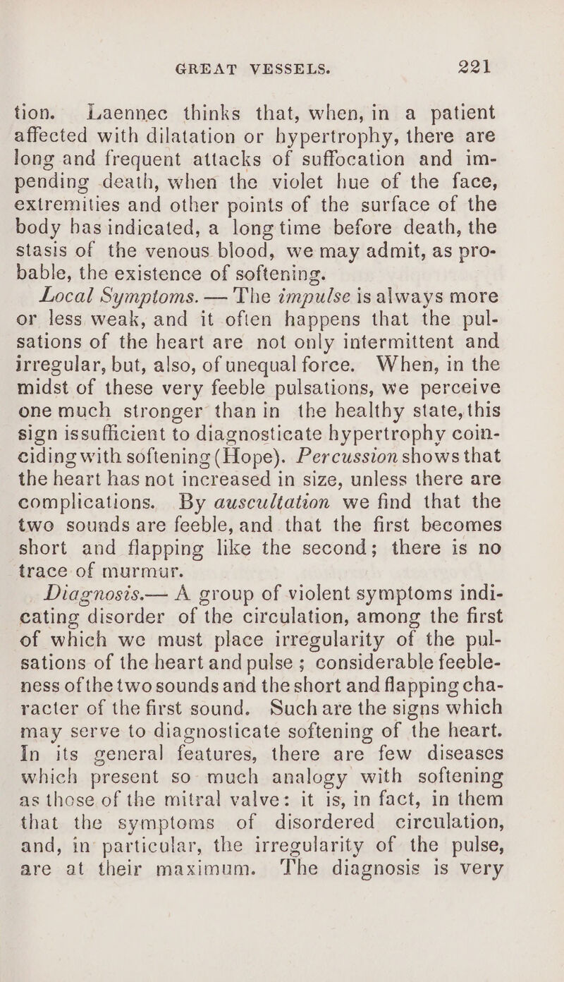 tion. Laennec thinks that, when, in a patient affected with dilatation or hypertrophy, there are long and frequent attacks of suffocation and im- pending death, when the violet hue of the face, extremities and other points of the surface of the body has indicated, a longtime before death, the stasis of the venous blood, we may admit, as pro- bable, the existence of softening. Local Symptoms. — The impulse is always more or less weak, and it often happens that the pul- sations of the heart are not only intermittent and irregular, but, also, of unequal force. When, in the midst of these very feeble pulsations, we perceive one much stronger thanin the healthy state, this sign issufficient to diagnosticate hypertrophy coin- ciding with softening (Hope). Percussion shows that the heart has not increased in size, unless there are complications. By auscultation we find that the two sounds are feeble, and that the first becomes short and flapping like the second; there is no trace of murmur. Diagnosis.— A group of violent symptoms indi- cating disorder of the circulation, among the first of which we must place irregularity of the pul- sations of the heart and pulse ; considerable feeble- ness of the two sounds and the short and flapping cha- racter of the first sound. Suchare the signs which may serve to diagnosticate softening of the heart. In its general features, there are few diseases which present so much analogy with softening as those of the mitral valve: it is, in fact, in them that the symptoms of disordered circulation, and, in particular, the irregularity of the pulse, are at their maximum. ‘The diagnosis is very