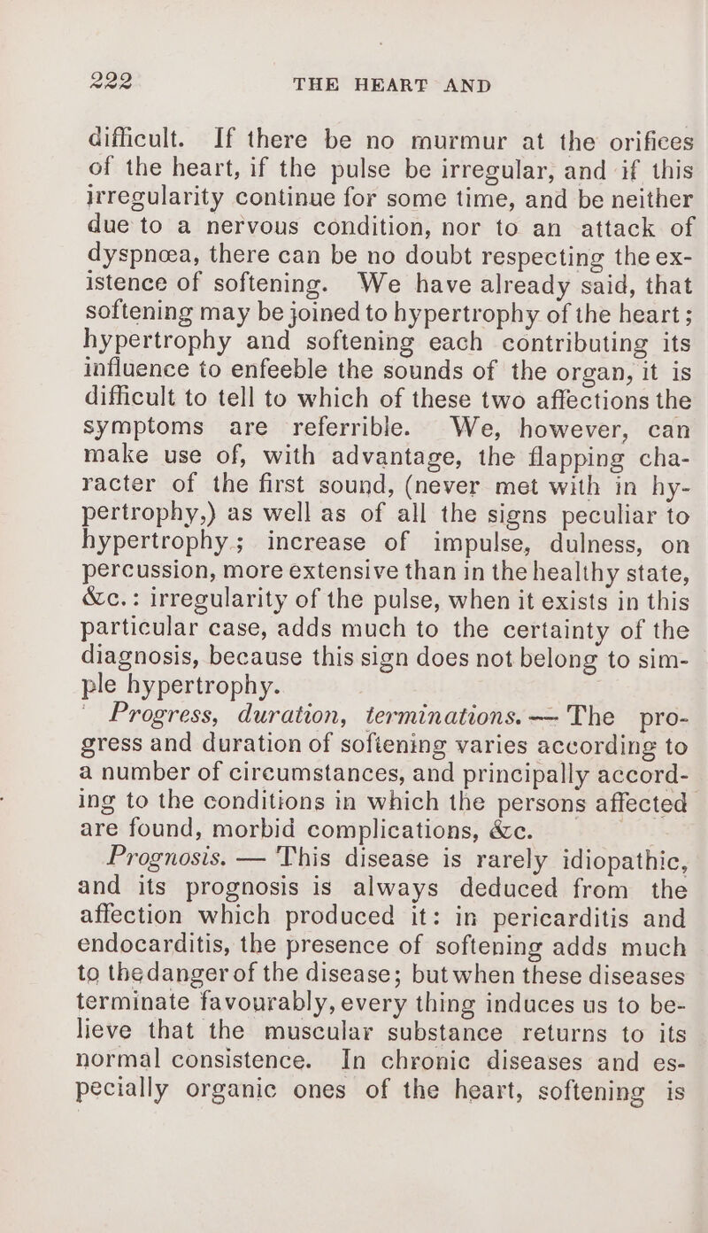 difficult. If there be no murmur at the orifices of the heart, if the pulse be irregular, and if this irregularity continue for some time, and be neither due to a nervous condition, nor to an attack of dyspnæa, there can be no doubt respecting the ex- istence of softening. We have already said, that softening may be joined to hypertrophy of the heart ; hypertrophy and softening each contributing its influence to enfeeble the sounds of the organ, it is difficult to tell to which of these two affections the symptoms are referrible. We, however, can make use of, with advantage, the flapping cha- racter of the first sound, (never met with in hy- pertrophy,) as well as of all the signs peculiar to hypertrophy. increase of impulse, dulness, on percussion, more extensive than in the healthy state, &amp;c.: irregularity of the pulse, when it exists in this particular case, adds much to the certainty of the diagnosis, because this sign does not belong to sim- ple hypertrophy. Progress, duration, terminations. — The pro- gress and duration of softening varies according to a number of circumstances, and principally accord- ing to the conditions in which the persons affected are found, morbid complications, &amp;c. Prognosis. — This disease is rarely idiopathic, and its prognosis is always deduced from the affection which produced it: in pericarditis and endocarditis, the presence of softening adds much to the danger of the disease; but when these diseases terminate favourably, every thing induces us to be- lieve that the muscular substance returns to its normal consistence. In chronic diseases and es- pecially organic ones of the heart, softening is