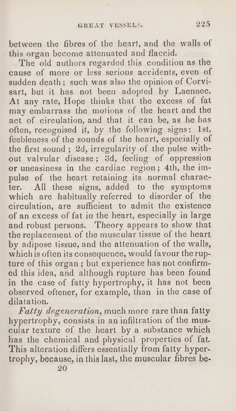 between the fibres of the heart, and the walls of this organ become attenuated and flaccid. The old authors regarded this condition as the cause of more or less serious accidents, even of sudden death; such was also the opinion of Corvi- sart, but it has. not been adopted by Laennec. At any rate, Hope thinks that the excess of fat may embarrass the motions of the heart and the act of circulation, and that it can be, as he has often, recognised it, by the following signs: Ist, feebleness of the sounds of the heart, especially of the first sound ; 2d, irregularity of the pulse with- out valvular disease; 8d, feeling of oppression or uneasiness in the cardiac region; 4th, the im- pulse of the heart retaining its normal charac- ter. All these signs, added to the symptoms which are habitually referred to disorder of the circulation, are sufficient to admit the existence of an excess of fat in the heart, especially in large and robust persons. Theory appears to show that the replacement of the muscular tissue of the heart by adipose tissue, and the attenuation of the walls, which is often its consequence, would favour the rup- ture of this organ; but experience has not confirm- ed this idea, and although rupture has been found in the case of fatty hypertrophy, it has not been observed oftener, for example, than in the case of dilatation. Fatty degeneration, much more rare than fatty hypertrophy, consists in an infiltration of the mus- cular texture of the heart by a substance which has the chemical and physical properties of fat. This alteration differs essentially from fatty hyper- trophy, because, in this last, the muscular fibres be-