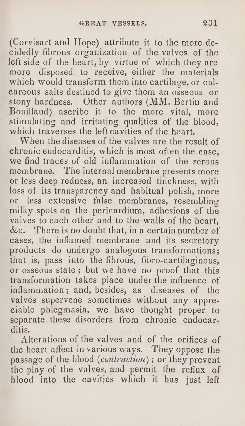 (Corvisart and Hope) attribute it to the more de- cidedly fibrous organization of the valves of the left side of the heart, by virtue of which they are more disposed to receive, either the materials which would transform them into cartilage, or cal- careous salts destined to give them an osseous or stony hardness. Other authors (MM. Bertin and Bouillaud) ascribe it to the more vital, more stimulating and irritating qualities of the blood, which traverses the left cavities of the heart. When the diseases of the valves are the result of chronic endocarditis, which is most often the case, we find traces of old inflammation of the serous membrane. The internal membrane presents more or less deep redness, an increased thickness, with loss of its transparency and habitual polish, more or less extensive false membranes, resembling milky spots on the pericardium, adhesions of the valves to each other and to the walls of the heart, &amp;c. ‘There is no doubt that, in a certain number of cases, the inflamed membrane and its secretory products do undergo analogous transformations; that is, pass into the fibrous, fibro-cartilaginous, or osseous state ; but we have no proof that this transformation takes place under the influence of inflammation; and, besides, as diseases of the valves supervene sometimes without any appre- ciable phlegmasia, we have thought proper to separate these disorders from chronic endocar- ditis. Alterations of the valves and of the orifices of the heart affect in various ways. ‘They oppose the passage of the blood (contraction) ; or they prevent the play of the valves, and permit the reflux of blood into the cavities which it has just left
