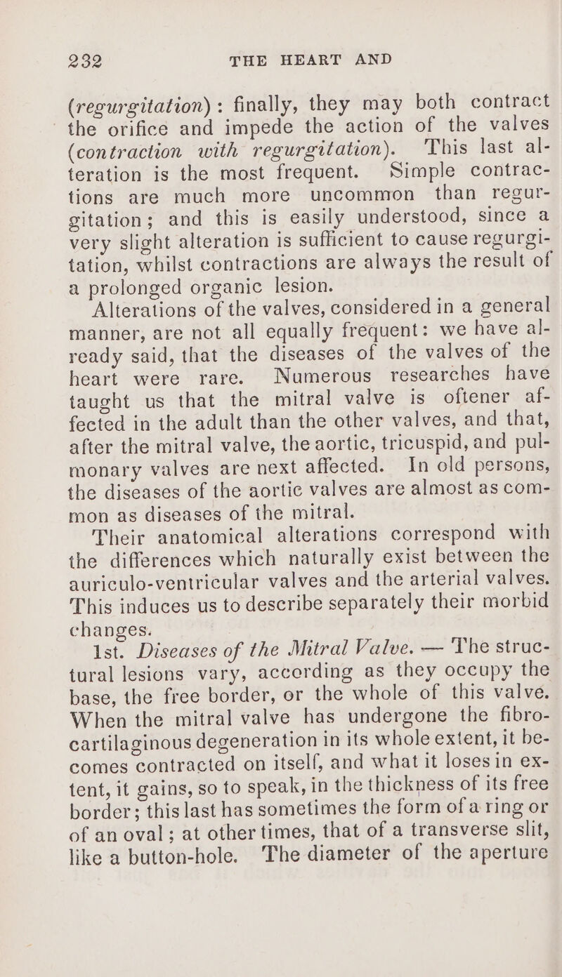 (regurgitation) : finally, they may both contract the orifice and impede the action of the valves (contraction with regurgitation). This last al- teration is the most frequent. Simple contrac- tions are much more uncommon than regur- gitation; and this is easily understood, since a very slight alteration is suflicient to cause regurgi- tation, whilst contractions are always the result of a prolonged organic lesion. Alterations of the valves, considered in a general manner, are not all equally frequent: we have al- ready said, that the diseases of the valves of the heart were rare. Numerous researches have taught us that the mitral valve is oftener af- fected in the adult than the other valves, and that, after the mitral valve, the aortic, tricuspid, and pul- monary valves are next affected. In old persons, the diseases of the aortic valves are almost as com- mon as diseases of the mitral. Their anatomical alterations correspond with the differences which naturally exist between the auriculo-ventricular valves and the arterial valves. This induces us to describe separately their morbid changes. Ist. Diseases of the Mitral Valve. — The struc- tural lesions vary, according as they occupy the base, the free border, or the whole of this valve. When the mitral valve has undergone the fibro- cartilaginous degeneration in its whole extent, it be- comes contracted on itself, and what it loses in ex- tent, it gains, so to speak, in the thickness of its free border ; this last has sometimes the form of a ring or of an oval; at other times, that of a transverse slit, like a button-hole. The diameter of the aperture