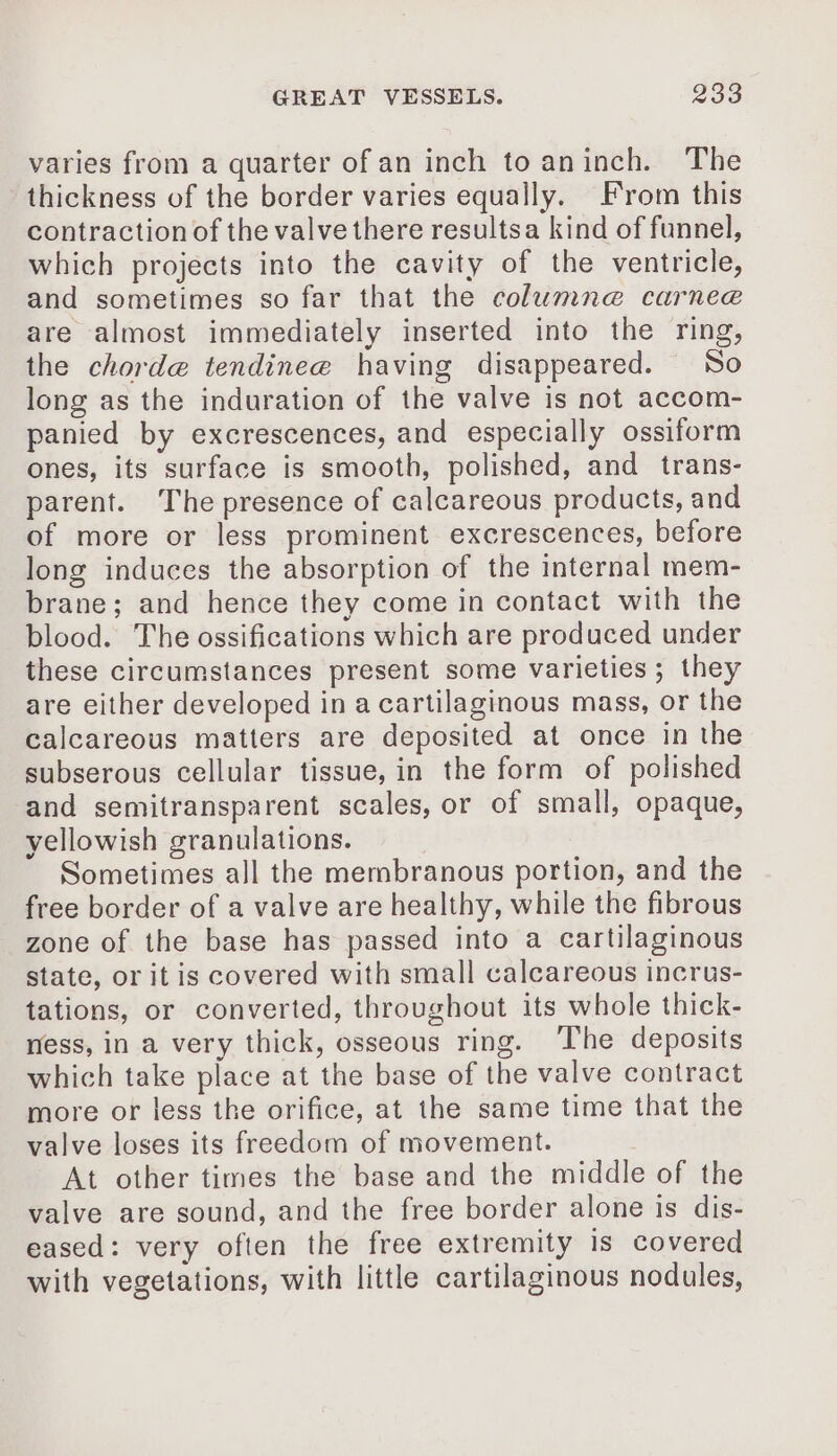 varies from a quarter of an inch toaninch. The thickness of the border varies equally. From this contraction of the valvethere resultsa kind of funnel, which projects into the cavity of the ventricle, and sometimes so far that the columne@ carneæ are almost immediately inserted into the ring, the chordæ tendineæ having disappeared. So long as the induration of the valve is not accom- panied by excrescences, and especially ossiform ones, its surface is smooth, polished, and trans- parent. The presence of calcareous products, and of more or less prominent excrescences, before long induces the absorption of the internal mem- brane; and hence they come in contact with the blood. The ossifications which are produced under these circumstances present some varieties; they are either developed in a cartilaginous mass, or the calcareous matters are deposited at once in the subserous cellular tissue, in the form of polished and semitransparent scales, or of small, opaque, yellowish granulations. Sometimes all the membranous portion, and the free border of a valve are healthy, while the fibrous zone of the base has passed into a cartilaginous state, or itis covered with small calcareous incrus- tations, or converted, throughout its whole thick- ness, in a very thick, osseous ring. The deposits which take place at the base of the valve contract more or less the orifice, at the same time that the valve loses its freedom of movement. At other times the base and the middle of the valve are sound, and the free border alone is dis- eased: very often the free extremity is covered with vegetations, with little cartilaginous nodules,