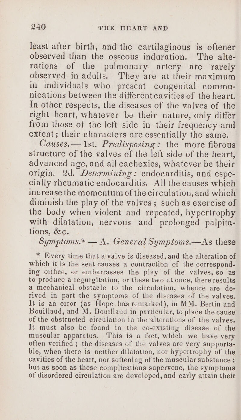 least after birth, and the cartilaginous is oftener observed than the osseous induration. The alte- rations of the pulmonary artery are rarely observed in adults. They are at their maximum in individuals who present congenital commu- nications between the different cavities of the heart. In other respects, the diseases of the valves of the right heart, whatever be their nature, only differ from those of the left side in their frequency and extent; their characters are essentially the same. Causes. — 1st. Predisposing: the more fibrous structure of the valves of the left side of the heart, advanced age, and all cachexies, whatever be their origin. 2d. Determining: endocarditis, and espe- cially rheumatic endocarditis. All the causes which increase the momentum of the circulation, and which diminish the play of the valves; such as exercise of the body when violent and repeated, hypertrophy with dilatation, nervous and prolonged palpita- tions, &amp;c. ; Symptoms.* — A. General Symptoms.—As these * Every time that a valve is diseased, and the alteration of which it is the seat causes a contraction of the correspond- ing orifice, or embarrasses the play of the valves, so as to produce a regurgitation, or these two at once, there results a mechanical obstacle to the circulation, whence are de- rived in part the symptoms of the diseases of the valves. It is an error (as Hope has remarked), in MM. Bertin and Bouillaud, and M. Bouillaud in particular, to place the cause of the obstructed circulation in the alterations of the valves. It must also be found in the co-existing disease of the muscular apparatus. This is a fact, which we have very often verified ; the diseases of the valves are very supporta- ble, when there is neither dilatation, nor hypertrophy of the cavities of the heart, nor softening of the muscular substance ; but as soon as these complications supervene, the symptoms of disordered circulation are developed, and early attain their