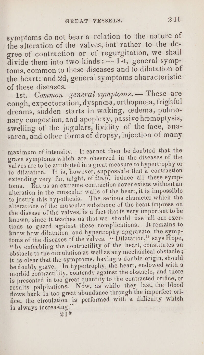 symptoms do not bear a relation to the nature of the alteration of the valves, but rather to the de- gree of contraction or of regurgitation, we shall divide them into two kinds: — 1st, general symp- toms, common to these diseases and to dilatation of the heart: and 2d, general symptoms characteristic of these diseases. Ist. Common general symptoms. — These are cough, expectoration, dyspnoea, orthopneea, frighful dreams, sudden starts in waking, edema, pulmo- nary congestion, and apoplexy, passive hæmoptysis, swelling of the jugulars, lividity of the face, ana- sarca, and other forms of dropsy, injection of many maximum of intensity. It cannot then be doubted that the grave symptoms which are observed in the diseases of the valves are to be attributed in a great measure to hypertrophy or to dilatation. It is, however, supposable that a contraction extending very far, might, of iself, induce all these symp- toms. But as an extreme contraction never exists without an alteration in the muscular walls of the heart, it is impossible to justify this hypothesis. The serious character which the alterations of the muscular substance of the heart impress on the disease of the valves, is a fact that is very important to be known, since it teaches us that we should use all our exer- tions to guard against these complications. It remains to know how dilatation and hypertrophy aggravate the symp- toms of the diseases of the valves. “ Dilatation,”’ says Hope, “by enfeebling the contractility of the heart, constitutes an obstacle to the circulation as well as any mechanical obstacle ; it is clear that the symptoms, having a double origin, should bedoubly grave. In hypertrophy, the heart, endowed with a morbid contractility, contends against the obstacle, and there is presented in too great quantity to the contracted orifice, or results palpitations. Now, as while they last, the blood flows back in too great abundance through the imperfect ori- fice, the circulation is performed with a difficully which is always increasing.” FL