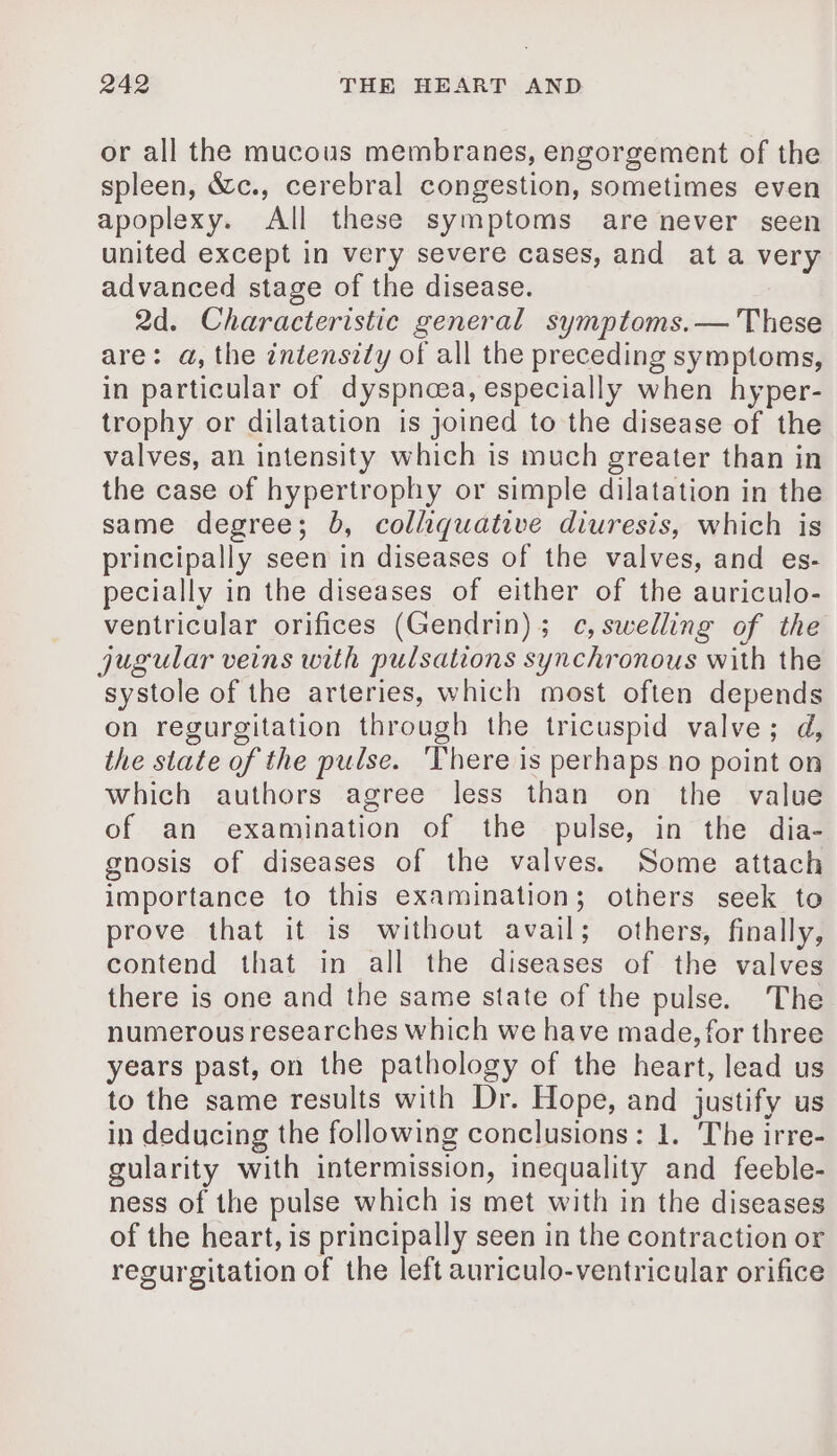 or all the mucous membranes, engorgement of the spleen, &amp;c., cerebral congestion, sometimes even apoplexy. All these symptoms are never seen united except in very severe cases, and ata very advanced stage of the disease. 2d. Characteristic general symptoms.— These are: a, the intensity of all the preceding symptoms, in particular of dyspnoea, especially when hyper- trophy or dilatation is joined to the disease of the valves, an intensity which is much greater than in the case of hypertrophy or simple dilatation in the same degree; 0, colliquative diuresis, which is principally seen in diseases of the valves, and es- pecially in the diseases of either of the auriculo- ventricular orifices (Gendrin); c, swelling of the jugular veins with pulsations synchronous with the systole of the arteries, which most often depends on regurgitation through the tricuspid valve; d, the state of the pulse. ‘There is perhaps no point on which authors agree less than on the value of an examination of the pulse, in the dia- gnosis of diseases of the valves. Some attach importance to this examination; others seek to prove that it is without avail; others, finally, contend that in all the diseases of the valves there is one and the same state of the pulse. The numerous researches which we have made, for three years past, on the pathology of the heart, lead us to the same results with Dr. Hope, and justify us in deducing the following conclusions: 1. The irre- gularity with intermission, inequality and feeble- ness of the pulse which is met with in the diseases of the heart, is principally seen in the contraction or regurgitation of the left auriculo-ventricular orifice