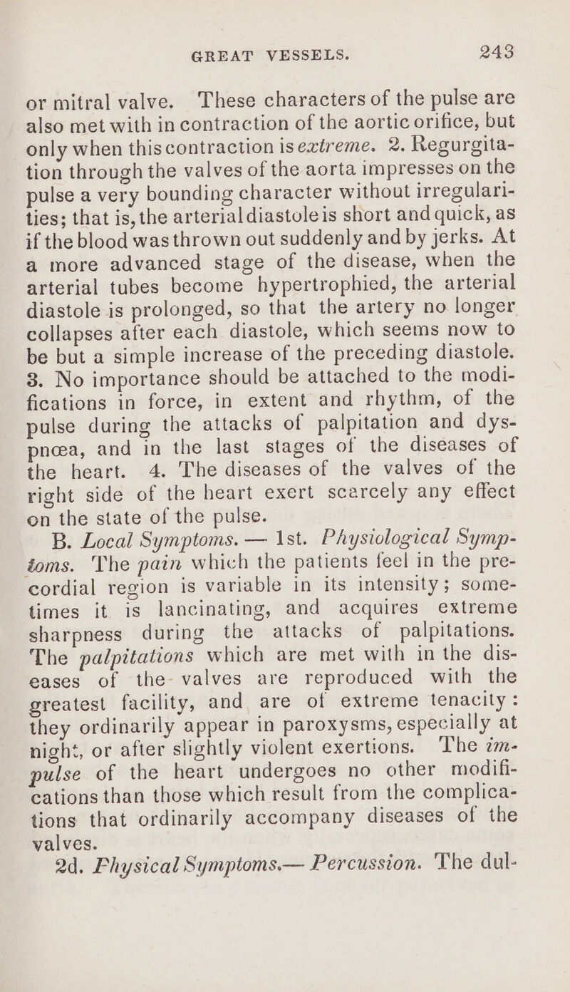 or mitral valve. These characters of the pulse are also met with in contraction of the aortic orifice, but only when thiscontraction isextreme. 2. Regurgita- tion through the valves of the aorta impresses on the pulse a very bounding character without irregulari- ties; that is, the arterial diastoleis short and quick, as if the blood was thrown out suddenly and by jerks. At a more advanced stage of the disease, when the arterial tubes become hypertrophied, the arterial diastole is prolonged, so that the artery no longer collapses after each diastole, which seems now to be but a simple increase of the preceding diastole. 3. No importance should be attached to the modi- fications in force, in extent and rhythm, of the pulse during the attacks of palpitation and dys- pnœæa, and in the last stages of the diseases of the heart. 4. The diseases of the valves of the right side of the heart exert scarcely any effect on the state of the pulse. B. Local Symptoms. — Ist. Physiological Symp- toms. The pain which the patients feel in the pre- cordial region 1s variable in its intensity; some- times it is lancinating, and acquires extreme sharpness during the attacks of palpitations. The palpitations which are met with in the dis- eases of the valves are reproduced with the greatest facility, and are of extreme tenacity : they ordinarily appear in paroxysms, especially at night, or after slightly violent exertions. The im- pulse of the heart undergoes no other modifi- cations than those which result from the complica- tions that ordinarily accompany diseases of the valves. 2d. Fhysical Symptoms.— Percussion. The dul-