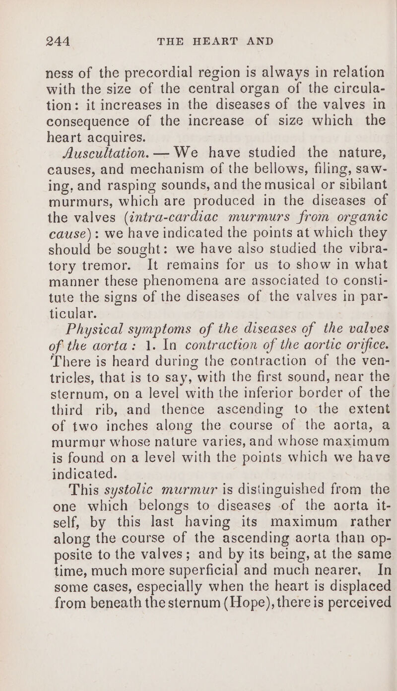 ness of the precordial region is always in relation with the size of the central organ of the circula- tion: it increases in the diseases of the valves in consequence of the increase of size which the heart acquires. Auscultation. — We have studied the nature, causes, and mechanism of the bellows, filing, saw- ing, and rasping sounds, and the musical or sibilant murmurs, which are produced in the diseases of the valves (intra-cardiac murmurs from organic cause): we have indicated the points at which they should be sought: we have also studied the vibra- tory tremor. It remains for us to show in what manner these phenomena are associated to consti- tute the signs of the diseases of the valves in par- ticular. Physical symptoms of the diseases of the valves of the aorta: 1. In contraction of the aortic orifice. There is heard during the contraction of the ven- tricles, that is to say, with the first sound, near the sternum, on a level with the inferior border of the third rib, and thence ascending to the extent of two inches along the course of the aorta, a murmur whose nature varies, and whose maximum is found on a level with the points which we have indicated. This systolic murmur is distinguished from the one which belongs to diseases of the aorta it- self, by this last having its maximum rather along the course of the ascending aorta than op- posite to the valves; and by its being, at the same time, much more superficial and much nearer, In some cases, especially when the heart is displaced from beneath the sternum (Hope), there is perceived