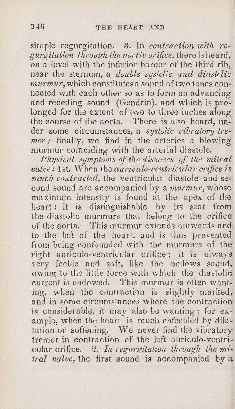 simple regurgitation. 3. In contraction with re- gurgitation through the aortic orifice, there isheard, on a level with the inferior border of the third rib, near the sternum, a double systolic and diastolic murmur, which constitutes a sound of two tones con- nected with each other so as to form an advancing and receding sound (Gendrin), and which is pro- longed for the extent of two to three inches along the course of the aorta. There is also heard, un- der some circumstances, a systolic vibratory tre- mor; finally, we find in the arteries a blowing murmur coinciding with the arterial diastole. Physical symptoms of the diseases of the mitral valve: 1st. When the aurieulo-ventricular orifice is much contracted, the ventricular diastole ‘and se- cond sound are accompanied by a murmur, whose maximum intensity is found at the apex of the heart: it is distinguishable by its seat from the diastolic murmurs that belong to the orifice of the aorta. This murmur extends outwards and to the left of the heart, and is thus prevented from being confounded with the murmurs of the right auriculo-ventricular orifice; it is always very feeble and soft, like the bellows sound, owing to the little force with which the diastolic current is endowed. ‘This murmur is often want- ing, when the contraction is slightly marked, and in some circumstances where the contraction is considerable, it may also be wanting; for ex- ample, when the heart is much enfeebled by dila- tation or softening. We never find the vibratory tremor in contraction of the left auriculo-ventri- cular orifice. 2. In regurgitation through the mi- tral valve, the first sound is accompanied by a