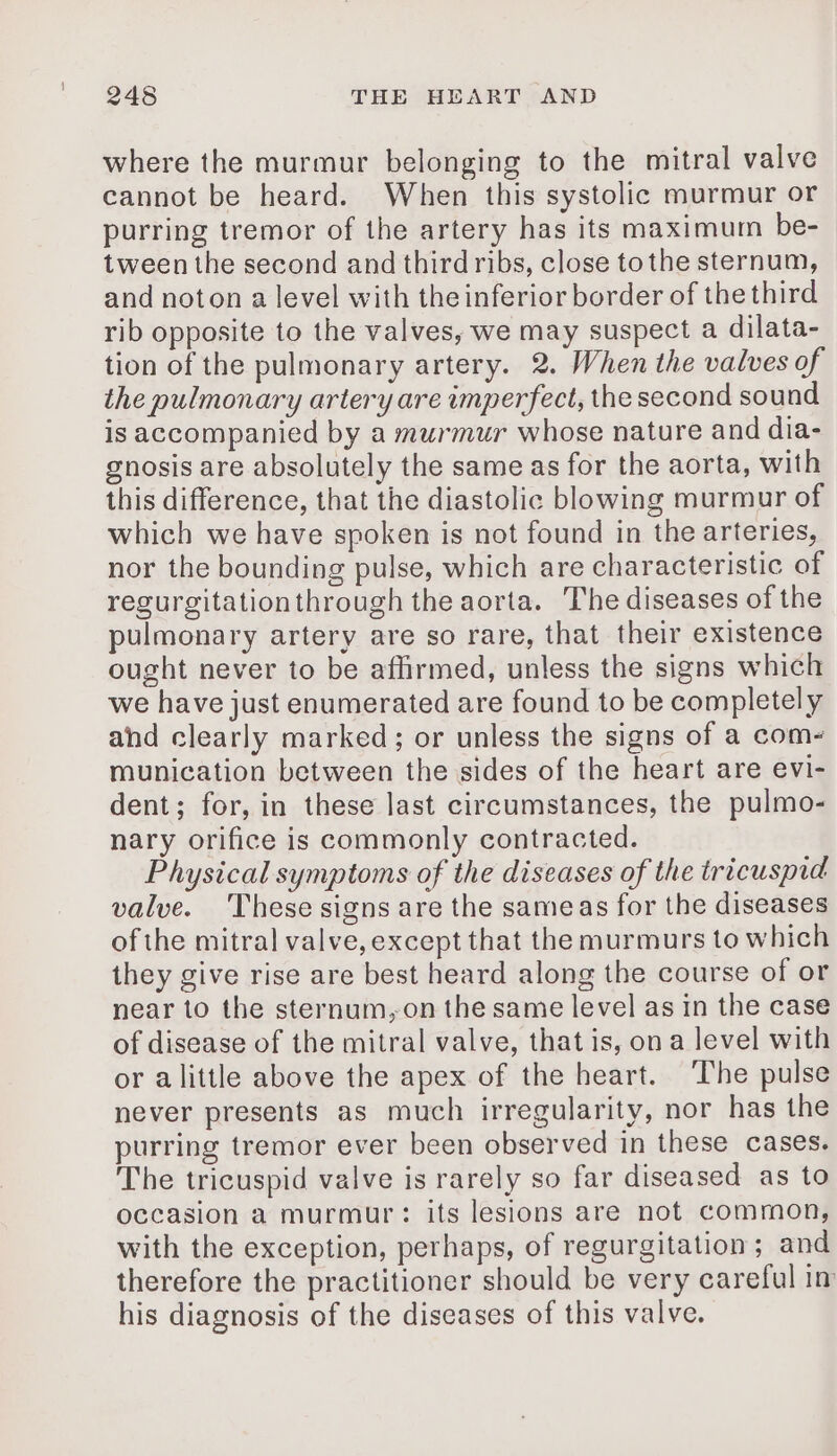 where the murmur belonging to the mitral valve cannot be heard. When this systolic murmur or purring tremor of the artery has its maximum be- tween the second and third ribs, close tothe sternum, and noton a level with the inferior border of the third rib opposite to the valves, we may suspect a dilata- tion of the pulmonary artery. 2. When the valves of the pulmonary artery are imperfect, the second sound is accompanied by a murmur whose nature and dia- gnosis are absolutely the same as for the aorta, with this difference, that the diastolic blowing murmur of which we have spoken is not found in the arteries, nor the bounding pulse, which are characteristic of regurgitationthrough the aorta. The diseases of the pulmonary artery are so rare, that their existence ought never to be affirmed, unless the signs which we have just enumerated are found to be completely and clearly marked; or unless the signs of a com- munication between the sides of the heart are evi- dent; for, in these last circumstances, the pulmo- nary orifice is commonly contracted. Physical symptoms of the diseases of the tricuspid valve. These signs are the sameas for the diseases of the mitral valve, except that the murmurs to which they give rise are best heard along the course of or near to the sternum,on the same level as in the case of disease of the mitral valve, that is, ona level with or alittle above the apex of the heart. The pulse never presents as much irregularity, nor has the purring tremor ever been observed in these cases. The tricuspid valve is rarely so far diseased as to occasion a murmur: its lesions are not common, with the exception, perhaps, of regurgitation; and therefore the practitioner should be very careful in his diagnosis of the diseases of this valve.