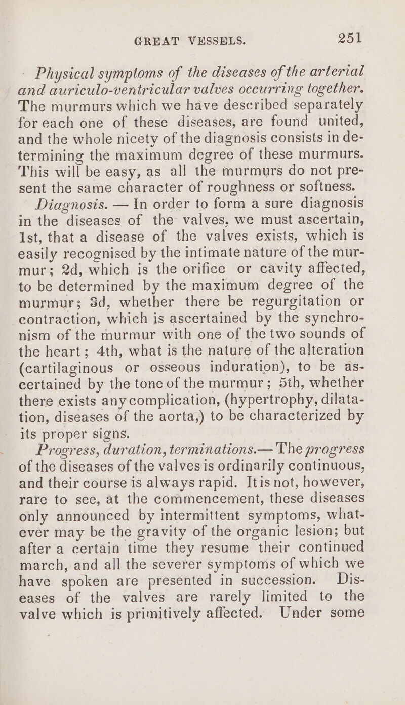 - Physical symptoms of the diseases of the arterial and auriculo-ventricular valves occurring together. The murmurs which we have described separately foreach one of these diseases, are found united, and the whole nicety of the diagnosis consists in de- termining the maximum degree of these murmurs. This will be easy, as all the murmurs do not pre- sent the same character of roughness or softness. Diagnosis. — In order to form a sure diagnosis in the diseases of the valves, we must ascertain, Ist, that a disease of the valves exists, which is easily recognised by the intimate nature of the mur- mur; 2d, which is the orifice or cavity affected, to be determined by the maximum degree of the murmur; 83d, whether there be regurgitation or contraction, which is ascertained by the synchro- nism of the murmur with one of the two sounds of the heart; 4th, what is the nature of the alteration (cartilaginous or osseous induration), to be as- certained by the tone of the murmur; 5th, whether there exists any complication, (hypertrophy, dilata- tion, diseases of the aorta,) to be characterized by its proper signs. Progress, duration, terminations.— The progress of the diseases of the valves is ordinarily continuous, and their course is always rapid. Itis not, however, rare to see, at the commencement, these diseases only announced by intermittent symptoms, what- ever may be the gravity of the organic lesion; but after a certain time they resume their continued march, and all the severer symptoms of which we have spoken are presented in succession. Dis- eases of the valves are rarely limited to the valve which is primitively affected. Under some