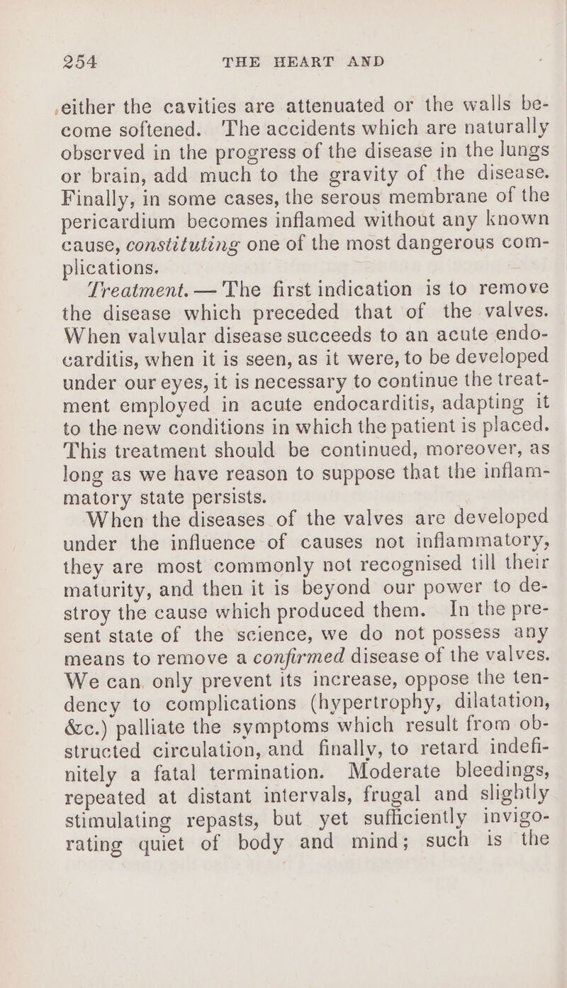 either the cavities are attenuated or the walls be- come softened. ‘The accidents which are naturally observed in the progress of the disease in the lungs or brain, add much to the gravity of the disease. Finally, in some cases, the serous membrane of the pericardium becomes inflamed without any known cause, constituting one of the most dangerous com- plications. Treatment. — The first indication is to remove the disease which preceded that of the valves. When valvular disease succeeds to an acute endo- carditis, when it is seen, as it were, to be developed under our eyes, it is necessary to continue the treat- ment employed in acute endocarditis, adapting it to the new conditions in which the patient is placed. This treatment should be continued, moreover, as long as we have reason to suppose that the inflam- matory state persists. When the diseases of the valves are developed under the influence of causes not inflammatory, they are most commonly not recognised till their maturity, and then it is beyond our power to de- stroy the cause which produced them. In the pre- sent state of the science, we do not possess any means to remove a confirmed disease of the valves. We can. only prevent its increase, oppose the ten- dency to complications (hypertrophy, dilatation, &amp;c.) palliate the symptoms which result from ob- structed circulation, and finally, to retard indefi- nitely a fatal termination. Moderate bleedings, repeated at distant intervals, frugal and slightly stimulating repasts, but yet sufficiently invigo- rating quiet of body and mind; such is the