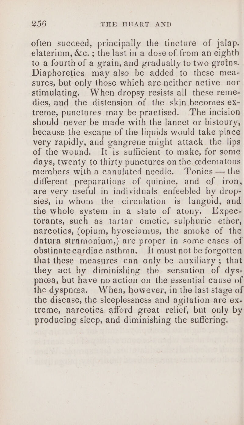 often succeed, principally the tincture of jalap. elaterium, &amp;c. ; the last in a dose of from an eighth to a fourth of a grain, and gradually to two grains. Diaphoretics may also be added to these mea- sures, but only those which are neither active nor stimulating. When dropsy resists all these reme- dies, and the distension of the skin becomes ex- treme, punctures may be practised. The incision should never be made with the lancet or bistoury, because the escape of the liquids would take place very rapidly, and gangrene might attack. the lips of the wound. It is sufficient to make, for some days, twenty to thirty punctures on the edematous members with a canulated needle. Tonics — the different preparations of quinine, and of iron, are very useful in individuals enfeebled by drop- sies, in whom the circulation is languid, and the whole system in a state of atony. Expec- torants, such as tartar emetic, sulphuric ether, narcotics, (opium, hyosciamus, the smoke of the datura stramonium,) are proper in some cases of obstinatecardiac asthma. It must not be forgotten that these measures can only be auxiliary; that they act by diminishing the sensation of dys- pneea, but have no action on the essential cause of the dyspncea. When, however, in the last stage of the disease, the sleeplessness and agitation are ex- treme, narcotics afford great relicf, but only by producing sleep, and diminishing the suffering.