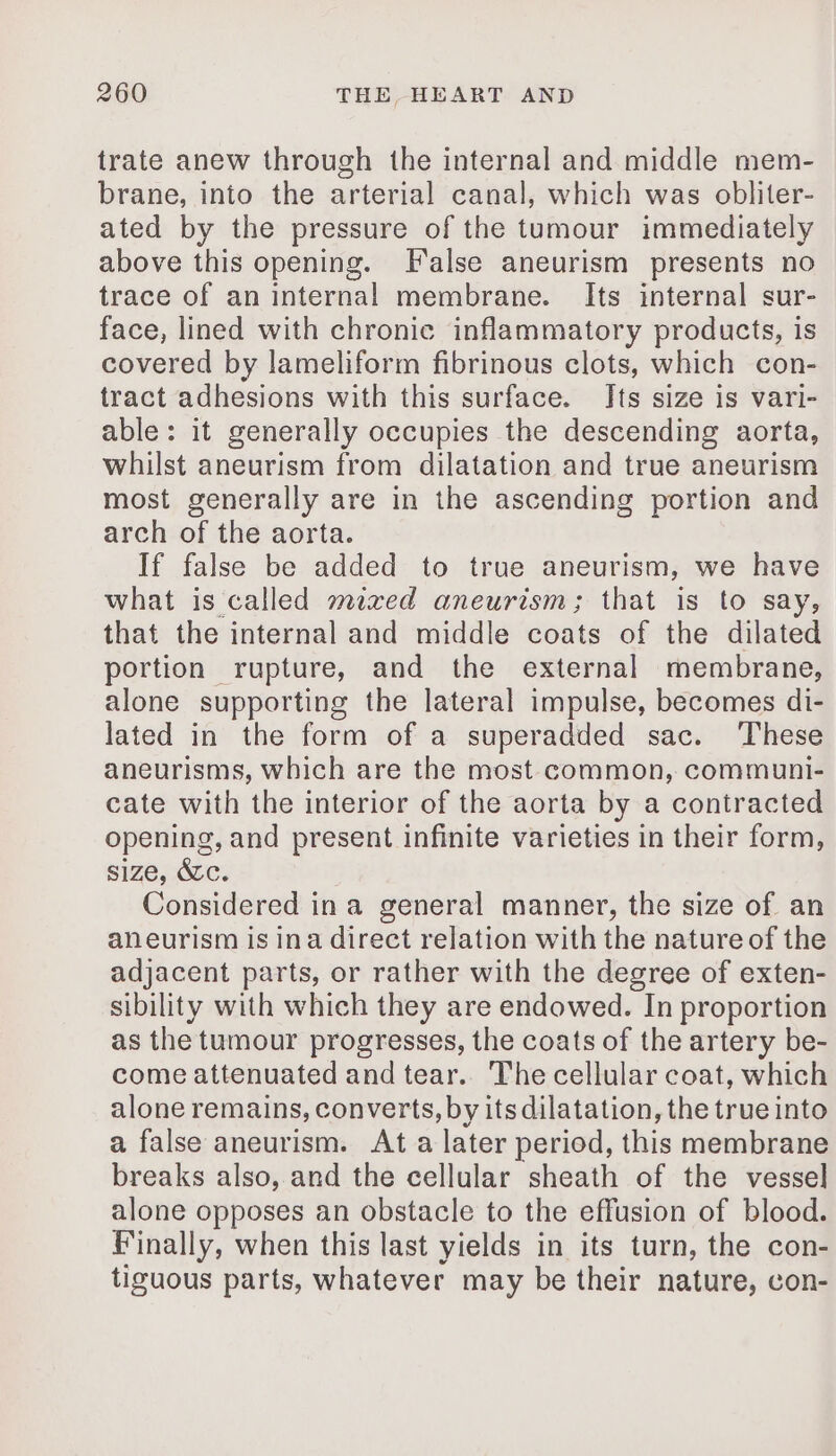 trate anew through the internal and middle mem- brane, into the arterial canal, which was obliter- ated by the pressure of the tumour immediately above this opening. False aneurism presents no trace of an internal membrane. Its internal sur- face, lined with chronic inflammatory products, is covered by lameliform fibrinous clots, which con- tract adhesions with this surface. Its size is vari- able: it generally occupies the descending aorta, whilst aneurism from dilatation and true aneurism most generally are in the ascending portion and arch of the aorta. If false be added to true aneurism, we have what is called mixed aneurism; that is to say, that the internal and middle coats of the dilated portion rupture, and the external membrane, alone supporting the lateral impulse, becomes di- lated in the form of a superadded sac. These aneurisms, which are the most common, communi- cate with the interior of the aorta by a contracted opening, and present infinite varieties in their form, size, &amp;c. Considered in a general manner, the size of an aneurism is ina direct relation with the nature of the adjacent parts, or rather with the degree of exten- sibility with which they are endowed. In proportion as the tumour progresses, the coats of the artery be- come attenuated and tear. The cellular coat, which alone remains, converts, by its dilatation, the true into a false aneurism. At a later period, this membrane breaks also, and the cellular sheath of the vessel alone opposes an obstacle to the effusion of blood. Finally, when this last yields in its turn, the con- tiguous parts, whatever may be their nature, con-