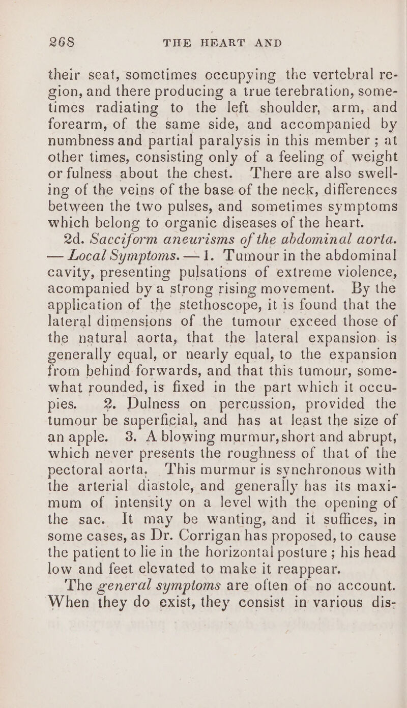 their seat, sometimes occupying the vertebral re- gion, and there producing a true terebration, some- times radiating to the left shoulder, arm, and forearm, of the same side, and accompanied by numbness and partial paralysis in this member ; at other times, consisting only of a feeling of weight or fulness about the chest. There are also swell- ing of the veins of the base of the neck, differences between the two pulses, and sometimes symptoms which belong to organic diseases of the heart. 2d. Sacciform aneurisms of the abdominal aorta. — Local Symptoms. — 1. Tumour in the abdominal cavity, presenting pulsations of extreme violence, acompanied by a strong rising movement. By the application of the stethoscope, it is found that the lateral dimensions of the tumour exceed those of the natural aorta, that the lateral expansion. is generally equal, or nearly equal, to the expansion from behind forwards, and that this tumour, some- what rounded, is fixed in the part which it occu- pies. 2 Dulness on percussion, provided the tumour be superficial, and has at least the size of anapple. 3. A blowing murmur,short and abrupt, which never presents the roughness of that of the pectoral aorta, This murmur is synchronous with the arterial diastole, and generally has its maxi- mum of intensity on a level with the opening of the sac. It may be wanting, and it suffices, in some cases, as Dr. Corrigan has proposed, to cause the patient to lie in the horizontal posture ; his head low and feet elevated to make it reappear. The general symptoms are often of no account. When they do exist, they consist in various dis-