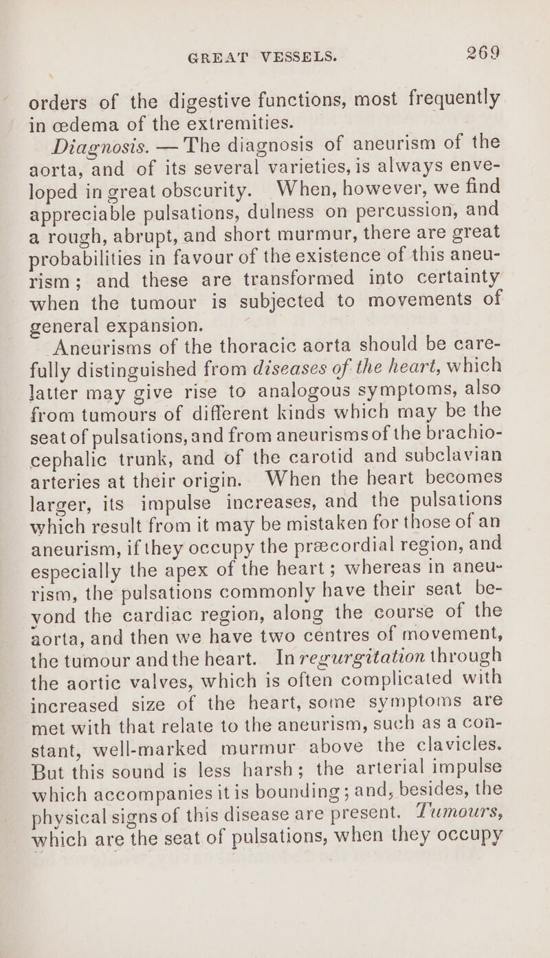 * orders of the digestive functions, most frequently in cedema of the extremities. Diagnosis. — The diagnosis of aneurism of the aorta, and of its several varieties, is always enve- loped in great obscurity. _When, however, we find appreciable pulsations, dulness on percussion, and a rough, abrupt, and short murmur, there are great probabilities in favour of the existence of this aneu- rism; and these are transformed into certainty when the tumour is subjected to movements of general expansion. Aneurisms of the thoracic aorta should be care- fully distinguished from diseases of the heart, which latter may give rise to analogous symptoms, also from tumours of different kinds which may be the seat of pulsations, and from aneurisms of the brachio- cephalic trunk, and of the carotid and subclavian arteries at their origin. When the heart becomes larger, its impulse increases, and the pulsations which result from it may be mistaken for those of an aneurism, if they occupy the præcordial region, and especially the apex of the heart; whereas in aneu- rism, the pulsations commonly have their seat be- yond the cardiac region, along the course of the aorta, and then we have two centres of movement, the tumour andthe heart. In regurgitation through the aortic valves, which is often complicated with increased size of the heart, some symptoms are met with that relate to the aneurism, such as a con- stant, well-marked murmur above the clavicles. But this sound is less harsh; the arterial impulse which accompanies it is bounding ; and, besides, the physical signs of this disease are present. Tumours, which are the seat of pulsations, when they occupy