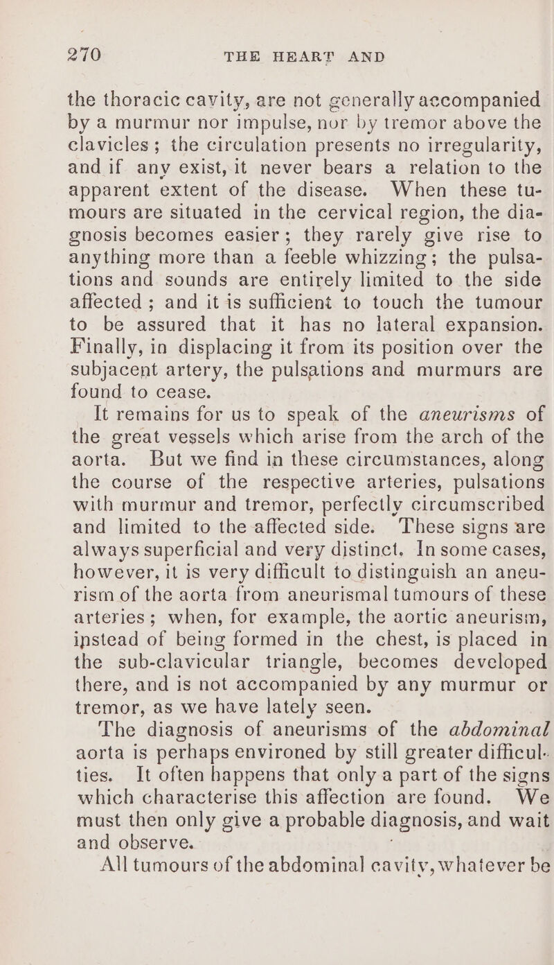 the thoracic cavity, are not generally accompanied by a murmur nor impulse, nor by tremor above the clavicles ; the circulation presents no irregularity, and if any exist, it never bears a relation to the apparent extent of the disease. When these tu- mours are situated in the cervical region, the dia- gnosis becomes easier; they rarely give rise to anything more than a feeble whizzing; the pulsa- tions and sounds are entirely limited to the side affected ; and it is sufficient to touch the tumour to be assured that it has no lateral expansion. Finally, in displacing it from its position over the subjacent artery, the pulsations and murmurs are found to cease. It remains for us to speak of the aneurisms of the great vessels which arise from the arch of the aorta. But we find in these circumstances, along the course of the respective arteries, pulsations with murmur and tremor, perfectly circumscribed and limited to the affected side. These signs are always superficial and very distinct. In some cases, however, it is very difficult to distinguish an aneu- rism of the aorta from aneurismal tumours of these arteries; when, for example, the aortic aneurism, instead of being formed in the chest, is placed in the sub-clavicular triangle, becomes developed there, and is not accompanied by any murmur or tremor, as we have lately seen. The diagnosis of aneurisms of the abdominal aorta is perhaps environed by still greater difficul- ties. It often happens that only a part of the signs which characterise this affection are found. We must then only give a probable diagnosis, and wait and observe. All tumours of the abdominal cavity, whatever be