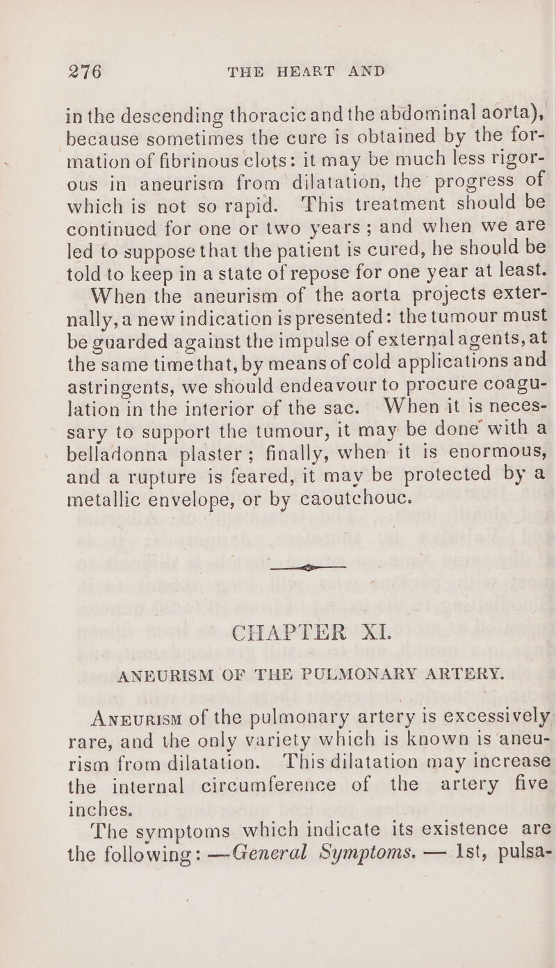 in the descending thoracic and the abdominal aorta), because sometimes the cure is obtained by the for- mation of fibrinous clots: it may be much less rigor- ous in aneurism from dilatation, the progress of which is not so rapid. This treatment should be continued for one or two years ; and when we are led to suppose that the patient is cured, he should be told to keep in a state of repose for one year at least. When the aneurism of the aorta projects exter- nally, a new indication is presented: the tumour must be guarded against the impulse of external agents, at the same time that, by means of cold applications and astringents, we should endeavour to procure coagu- lation in the interior of the sac. When it is neces- sary to support the tumour, it may be done with a belladonna plaster; finally, when it is enormous, and a rupture is feared, it may be protected by a metallic envelope, or by caoutchouc. CHAPTER XI ANEURISM OF THE PULMONARY ARTERY. Awnevurism of the pulmonary artery is excessively rare, and the only variety which is known is aneu- rism from dilatation. This dilatation may increase the internal circumference of the artery five inches. The symptoms which indicate its existence are the following: —General Symptoms. — 1st, pulsa-