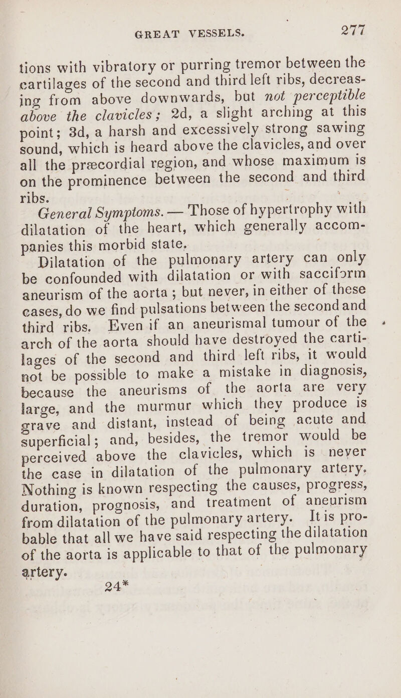 tions with vibratory or purring tremor between the cartilages of the second and third left ribs, decreas- ing from above downwards, but not perceptible above the clavicles; 2d, a slight arching at this point; 3d, a harsh and excessively strong sawing sound, which is heard above the clavicles, and over all the precordial region, and whose maximum is on the prominence between the second and third ribs. ' ; General Symptoms. — Those of hypertrophy with dilatation of the heart, which generally accom- panies this morbid state, Dilatation of the pulmonary artery can only be confounded with dilatation or with sacciform aneurism of the aorta; but never, in either of these cases, do we find pulsations between the second and third ribs. Evenif an aneurismal tumour of the arch of the aorta should have destroyed the carti- lages of the second and third left ribs, it would not be possible to make a mistake in diagnosis, because the aneurisms of the aorta are very large, and the murmur which they produce is grave and distant, instead of being acute and superficial ; and, besides, the tremor would be perceived above the clavicles, which is never the case in dilatation of the pulmonary artery. Nothing is known respecting the causes, progress, duration, prognosis, and treatment of aneurism from dilatation of the pulmonary artery. Itis pro- bable that all we have said respecting the dilatation of the aorta is applicable to that of the pulmonary artery. à 24*