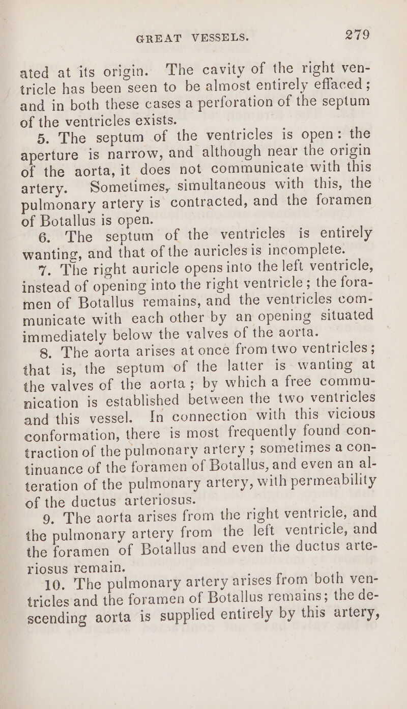 ated at its origin. The cavity of the right ven- tricle has been seen to be almost entirely eflaced ; and in both these cases a perforation of the septum of the ventricles exists. 5. The septum of the ventricles is open: the aperture is narrow, and although near the origin of the aorta, it does not communicate with this artery. Sometimes, simultaneous with this, the pulmonary artery is contracted, and the foramen of Botallus is open. 6. The septum of the ventricles is entirely wanting, and that of the auricles is incomplete. 7. The right auricle opens into the left ventricle, instead of opening into the right ventricle; the fora- men of Botallus remains, and the ventricles com- municate with each other by an opening situated immediately below the valves of the aorta. 8. The aorta arises at once from two ventricles ; that is, the septum of the latter is wanting at the valves of the aorta; by which a free commu- nication is established between the two ventricles and this vessel. In connection with this vicious conformation, there is most frequently found con- traction of the pulmonary artery ; sometimes à con- tinuance of the foramen of Botallus, and even an al- teration of the pulmonary artery, with permeability of the ductus arteriosus. 9. The aorta arises from the right ventricle, and the pulmonary artery from the left ventricle, and the foramen of Botallus and even the ductus arte- riosus remain. 10. The pulmonary artery arises from both ven- tricles and the foramen of Botallus remains; the de- scending aorta is supplied entirely by this artery,