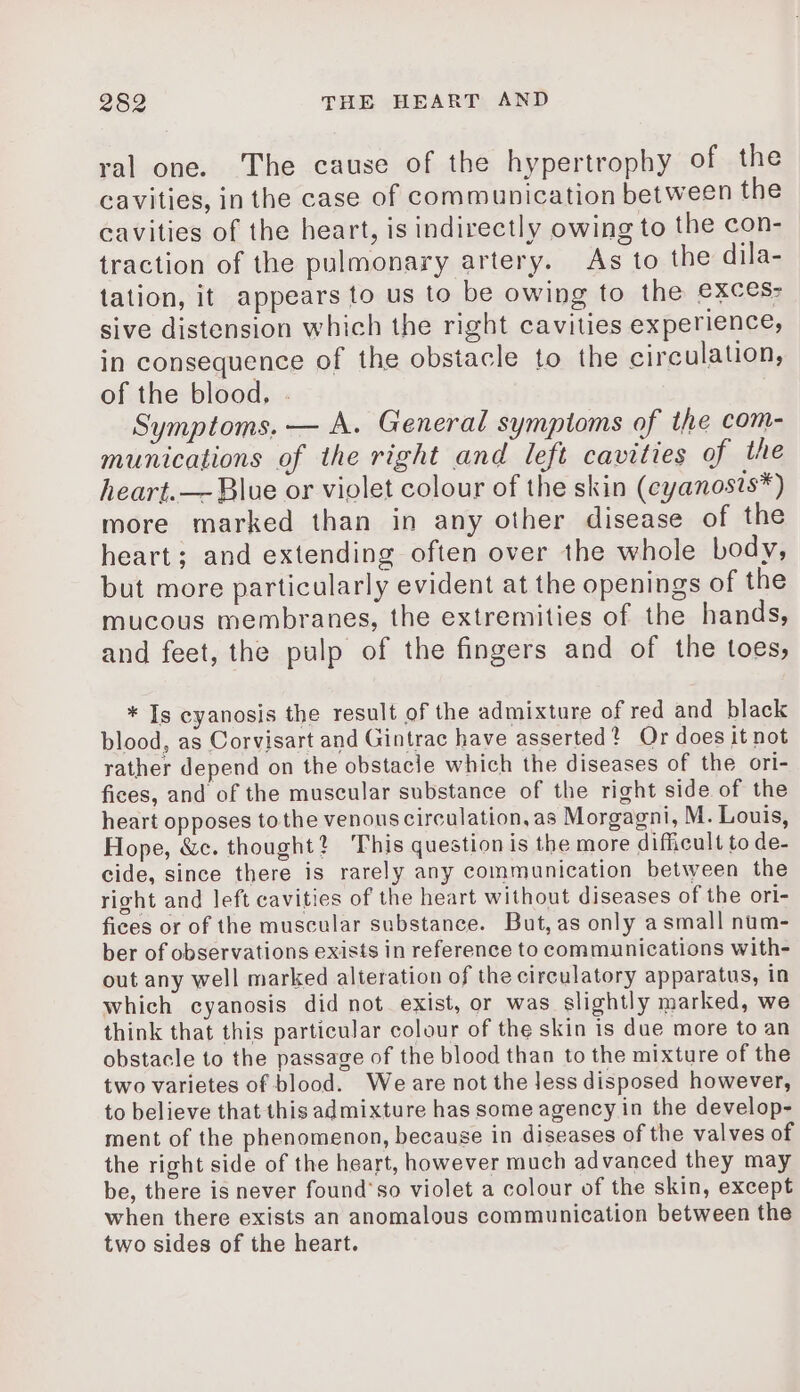 ral one. The cause of the hypertrophy of the cavities, in the case of communication between the cavities of the heart, is indirectly owing to the con- traction of the pulmonary artery. As to the dila- tation, it appears to us to be owing to the exces: sive distension which the right cavities experience, in consequence of the obstacle to the circulation, of the blood, . Symptoms, — A. General symptoms of the com- munications of the right and left cavities of the heart.— Blue or violet colour of the skin (cyanosis*) more marked than in any other disease of the heart; and extending often over the whole body, but more particularly evident at the openings of the mucous membranes, the extremities of the hands, and feet, the pulp of the fingers and of the toes, * Is cyanosis the result of the admixture of red and black blood, as Corvisart and Gintrac have asserted? Or does it not rather depend on the obstacle which the diseases of the ori- fices, and of the muscular substance of the right side of the heart opposes to the venous circulation, as Morgagni, M. Louis, Hope, &amp;c. thought? This question is the more difficult to de- cide, since there is rarely any communication between the right and left cavities of the heart without diseases of the ori- fices or of the muscular substance. But,as only asmall num- ber of observations exists in reference to communications with- out any well marked alteration of the circulatory apparatus, in which cyanosis did not exist, or was slightly marked, we think that this particular colour of the skin is due more to an obstacle to the passage of the blood than to the mixture of the two varietes of blood. We are not the Jess disposed however, to believe that this admixture has some agency in the develop- ment of the phenomenon, because in diseases of the valves of the right side of the heart, however much advanced they may be, there is never found’so violet a colour of the skin, except when there exists an anomalous communication between the two sides of the heart.