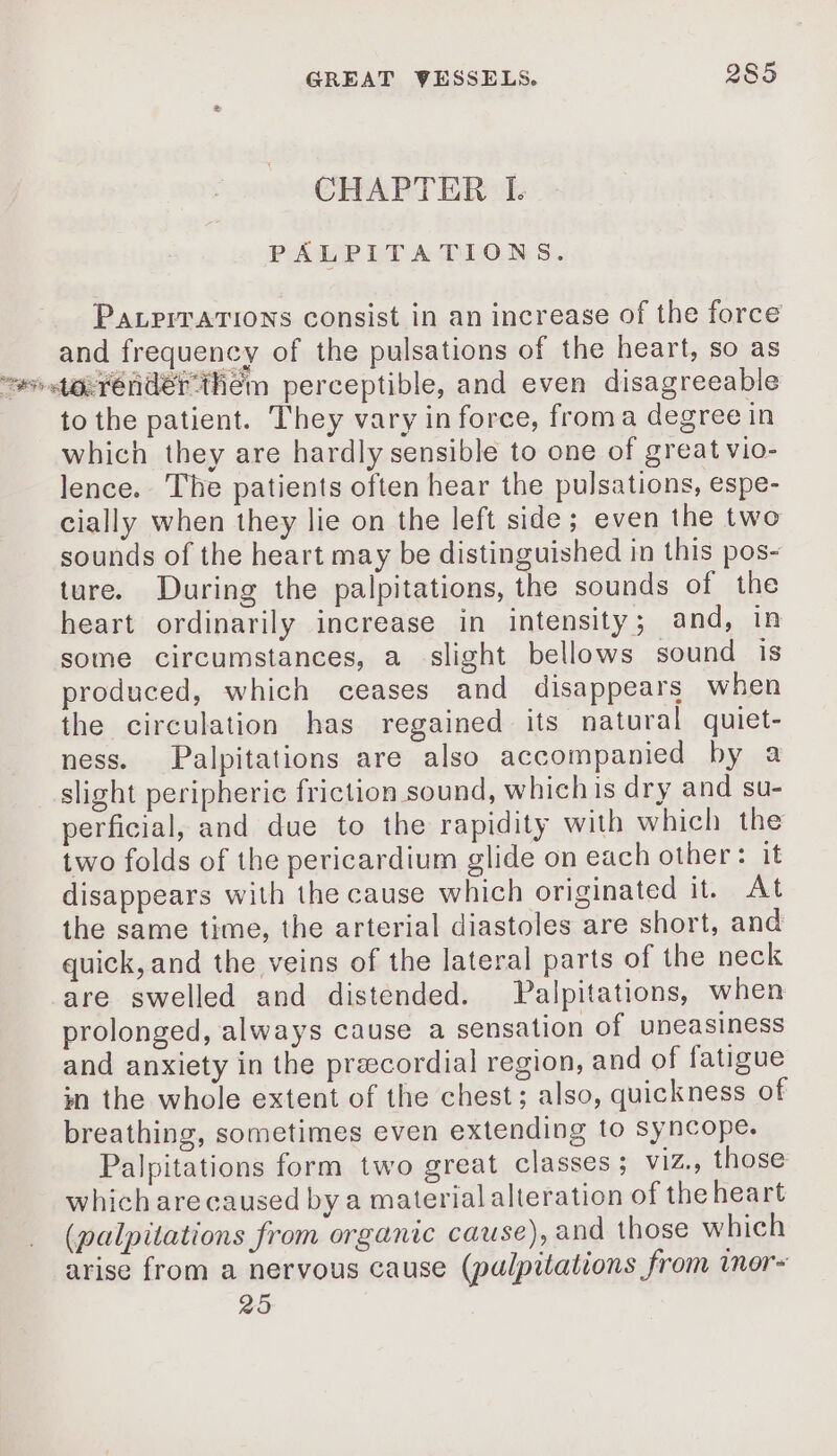 CHAPTER I. PALPITATIONS. PazriTATIONS consist in an increase of the force and frequency of the pulsations of the heart, so as ss uerendér them perceptible, and even disagreeable to the patient. They vary in force, froma degree in which they are hardly sensible to one of great vio- lence. The patients often hear the pulsations, espe- cially when they lie on the left side; even the two sounds of the heart may be distinguished in this pos- ture. During the palpitations, the sounds of the heart ordinarily increase in intensity; and, in some circumstances, a slight bellows sound is produced, which ceases and disappears when the circulation has regained its natural quiet- ness. Palpitations are also accompanied by a slight peripheric friction sound, whichis dry and su- perficial, and due to the rapidity with which the two folds of the pericardium glide on each other: it disappears with the cause which originated it. At the same time, the arterial diastoles are short, and quick, and the veins of the lateral parts of the neck are swelled and distended. Palpitations, when prolonged, always cause a sensation of uneasiness and anxiety in the præcordial region, and of fatigue in the whole extent of the chest; also, quickness of breathing, sometimes even extending to syncope. Palpitations form two great classes; viz., those which are caused by a material alteration of the heart (palpitations from organic cause), and those which arise from a nervous cause (pulpitations from inor- 25