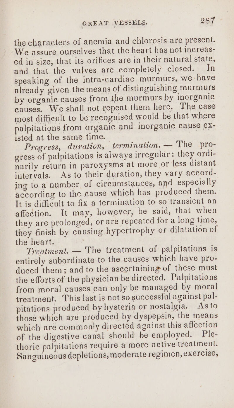 the characters of anemia and chlorosis are present. We assure ourselves that the heart has not increas- ed in size, that its orifices are in their natura! state, and that the valves are completely closed. In speaking of the intra-cardiac murmurs, we have already given the means of distinguishing murmurs by organic causes from the murmurs by inorganic causes. We shall not repeat them here. The case most difficult to be recognised would be that where palpitations from organic and inorganic cause ex- isted at the same time. — à Progress, duration, termination. — The pro- gress of palpitations is always irregular: they ordi- narily return in paroxysms at more or less distant intervals. As to their duration, they vary accord- ing to a number of circumstances, and especially according to the cause which has produced them. It is difficult to fix a termination to so transient an affection. It may, however, be said, that when they are prolonged, or are repeated for a long time, they finish by causing hypertrophy or dilatation of the heart. | Treatment. — The treatment of palpitations is entirely subordinate to the causes which have pro- duced them; and to the ascertaining of these must the efforts of the physician be directed. Palpitations from moral causes can only be managed by moral treatment. This last is not so successful against pal- pitations produced by hysteria or nostalgia. Asto those which are produced by dyspepsia, the means which are commonly directed against this affection of the digestive canal should be employed. Ple- thoric palpitations require a more active treatment. Sanguineous depletions, moderate regimen, exercise,