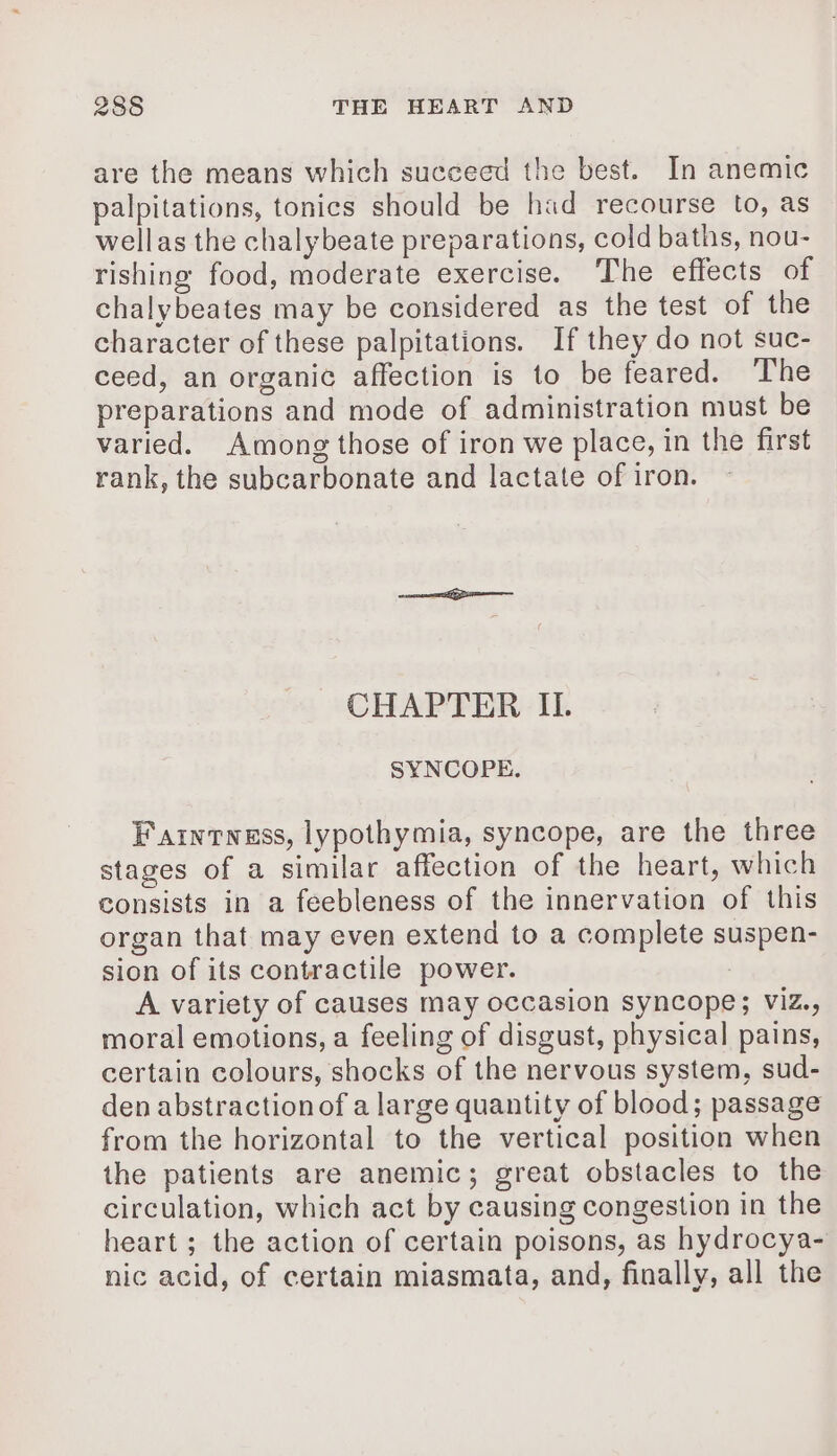 are the means which succeed the best. In anemic palpitations, tonics should be had recourse to, as wellas the chalybeate preparations, cold baths, nou- rishing food, moderate exercise. The effects of chalybeates may be considered as the test of the character of these palpitations. If they do not suc- ceed, an organic affection is to be feared. The preparations and mode of administration must be varied. Among those of iron we place, in the first rank, the subcarbonate and lactate of iron. CHAPTER IL SYNCOPE. Faintwess, lypothymia, syncope, are the three stages of a similar affection of the heart, which consists in a feebleness of the innervation of this organ that may even extend to a complete suspen- sion of its contractile power. A variety of causes may occasion syncope; Viz., moral emotions, a feeling of disgust, physical pains, certain colours, shocks of the nervous system, sud- den abstractionof a large quantity of blood; passage from the horizontal to the vertical position when the patients are anemic; great obstacles to the circulation, which act by causing congestion in the heart; the action of certain poisons, as hydrocya- nic acid, of certain miasmata, and, finally, all the