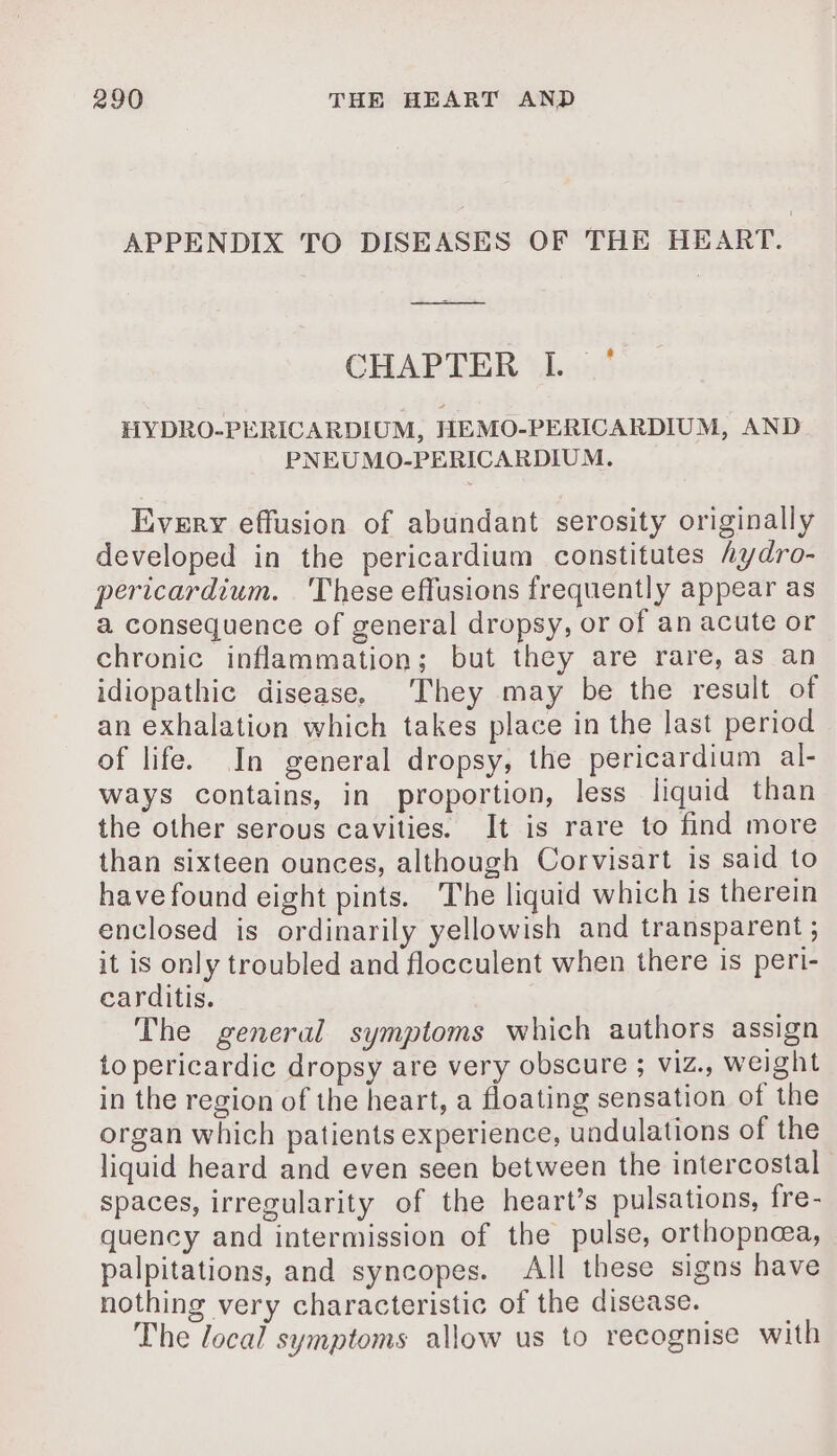 APPENDIX TO DISEASES OF THE HEART. CHAPTER 41: HYDRO-PERICARDIUM, HEMO-PERICARDIUM, AND PNEUMO-PERICARDIUM. Every effusion of abundant serosity originally developed in the pericardium constitutes hy dro- pericardium. These effusions frequently appear as a consequence of general dropsy, or of an acute or chronic inflammation; but they are rare, as an idiopathic disease. They may be the result of an exhalation which takes place in the last period of life. In general dropsy, the pericardium al- ways contains, in proportion, less liquid than the other serous cavities. It is rare to find more than sixteen ounces, although Corvisart is said to have found eight pints. The liquid which is therein enclosed is ordinarily yellowish and transparent ; it is only troubled and flocculent when there is peri- carditis. The general symptoms which authors assign to pericardic dropsy are very obscure ; viz., weight in the region of the heart, a floating sensation of the organ which patients experience, undulations of the liquid heard and even seen between the intercostal spaces, irregularity of the heart’s pulsations, fre- quency and intermission of the pulse, orthopnea, palpitations, and syncopes. All these signs have nothing very characteristic of the disease. The local symptoms allow us to recognise with