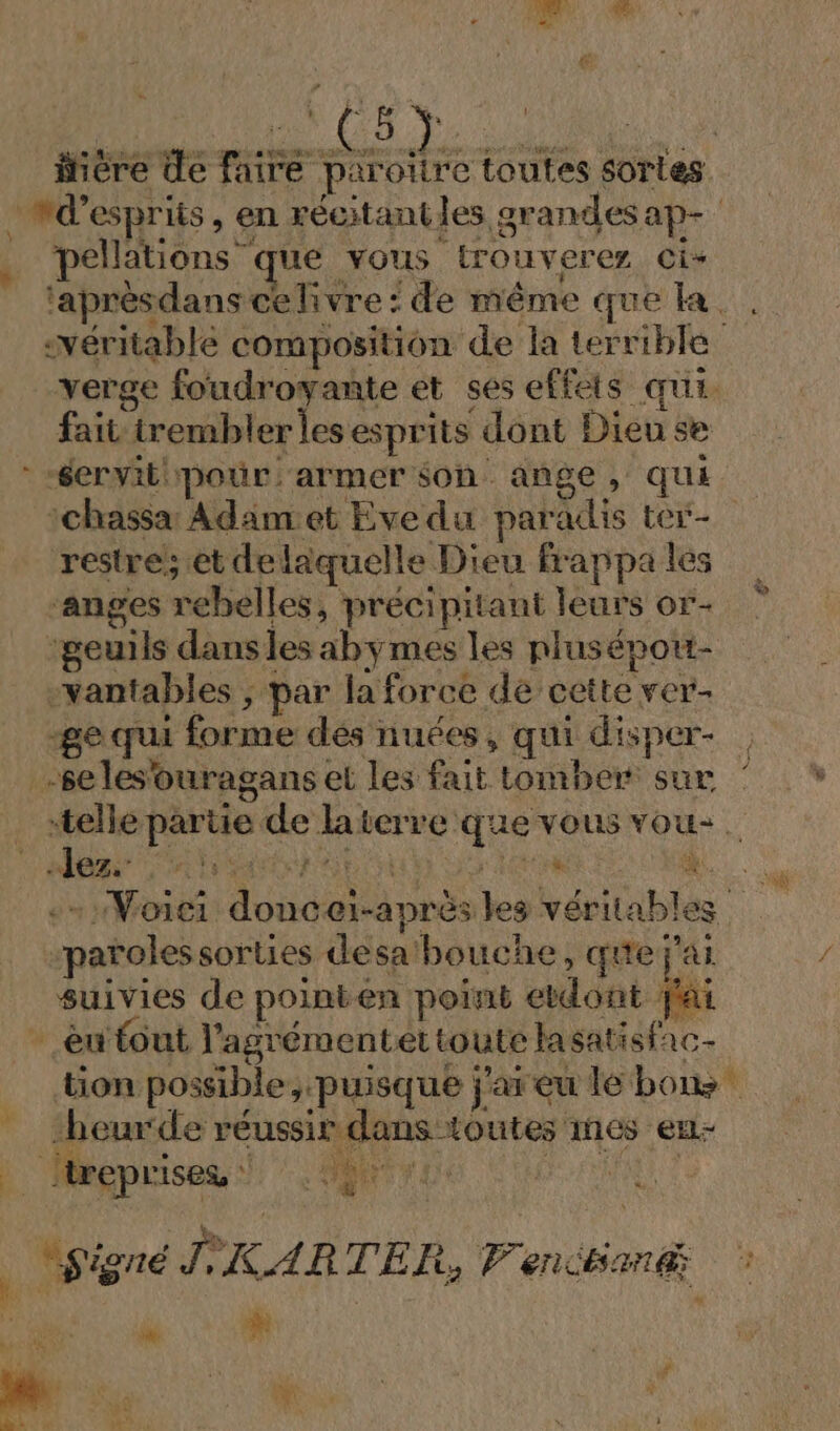 ER iiére de me ends toutes sories wd’esprits, en récitantles grandesap- pellations que vous trouverer Ci* ‘aprèsdans ce livre : de même que la. . «véritable composition de la terrible verge foudroyante et ses effets qui. fait irembler lesesprits dont Dieu se -éervitipouür. armer son ange, qui ichassar Adamet Evedu paradis ter- restre; et delaquelle Dieu frappa les ‘anges rebelles, précipitant leurs or- h ‘seuils dansles abymes les plusépott- -vantables ; par la force de cette ver- -ge qui forme dés nuées, qui disper- | -seles'ouragans et Les fait tomber sur telle partie de laterre que vous vou- Cale CR te SE OS TERRE CN +. Woiei doncei-aprèsles véritables “parolessorties desa'bouche, que jai. suivies de pointen point etdont Jai - énfout l’'agrémentet toute lasatisfac- tion possible, puisque j'areu le bo -beurde réussir dans toutes mes en- | treprises SAR | h) ES CURE F #. 14 | “signé ÎKARTER, Venant LS Me k # F (at Ÿ WE 24 « me: $; ;