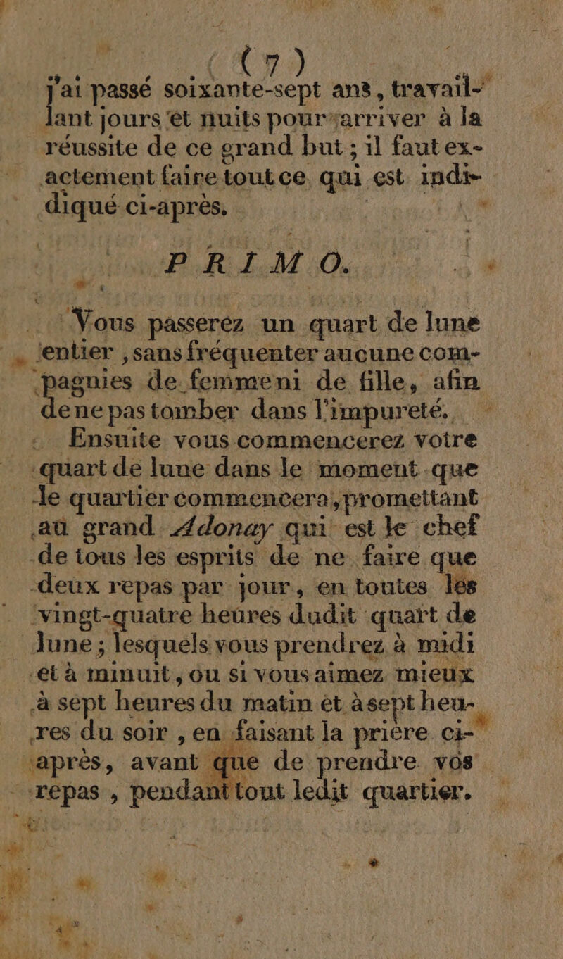 su pue A (m9 4 a ee soixante-sept ans, travail- Jlant jours et nuits pourarriver à la réussite de ce grand but ; il fautex- actement faire tout ce. qui est indt- diqué ci-après, ï PRIMO. . Vous paseréz un quart de lune | ‘entier ,sans fréquenter aucune com- &lt;pegnies de femmeni de fille, afin ene pas tomber dans l’impureté. Ensuite vous commencerez votre quart de lune dans le moment que le quartier commencera, promettant aûù grand Ædonay qui esile chef -de tous les esprits de ne faire que -deux repas par jour, en toutes lés ‘vingt-quatre heures dudit quart de June ; lesquels vous prendrez à midi et à minuit, ou si vous aimez mieux à sept heures du matin ét àsept heu- res du soir , en faisant la prière ci ‘après, avant que de prendre vos dit quartier. (A, “A0 des répas , pendant tout le m ue À A + MEN 7 y Sa J # n° NT 4 ME