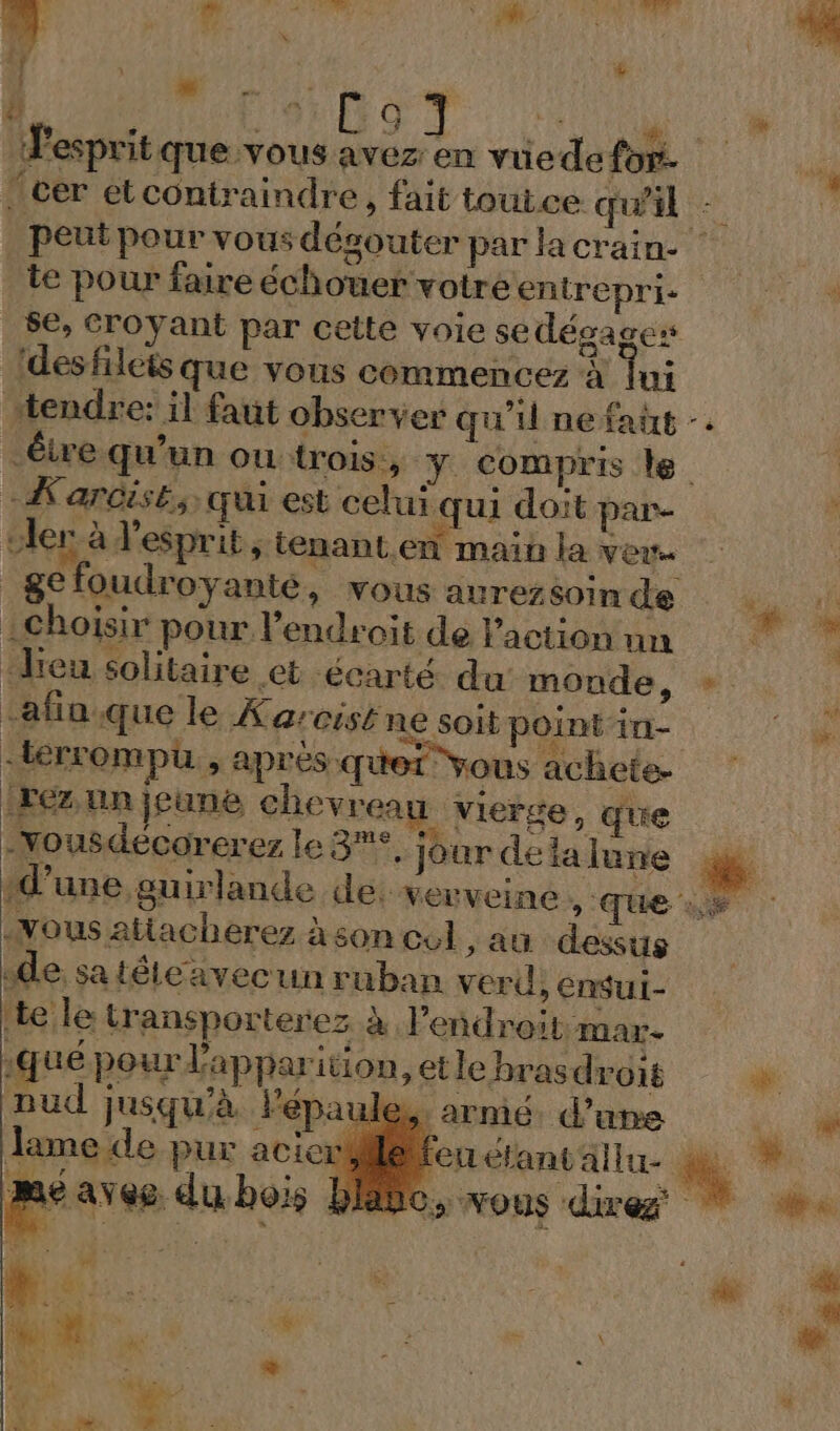 te pour faire échouer votréentrepri. se, croyant par cette voie sedégages ‘des filets que vous commencez à Ti -_Kardisk, qui est celui qui doit par- oler à l'esprit , tenant en main la veus _gefoudroyanté, vous aurezsoin de : Choisir pour. l'endroit de l’action nn leu solitaire et écarté du monde, -afia.que le Xarcist ne soit point in- [rez un icune chevreau vierge, que L és Fa ame 4. 4 + -xousdecorerez le 3°. jour de la lune Nous atiacherez à son cul ;au dessus ‘de sa téleavecun ruban verd, ensui- nud jusqu'à lPépau à qué pour l'apparition, et le brasdroit