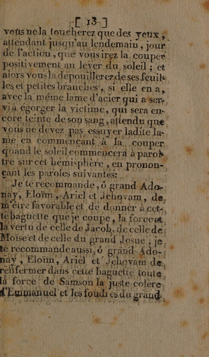 : PE 18] “voüs ae { ouchèrez que des yeux; su aitendant ; Tusqu ‘au. lendemain } jour. de l'action, que vousirez la. FRRBES | positivement, au lever ÿ soleil 3 ét alors Yousla dépouillererdes ses feuik les ei petites branches! » Si elle en a, avec la. même lame d’ acier qui atsers. xià égorger la victime, qui sera en- core teir nie deson Sang; \äliendu. que vous ne devez Pas, essuyer, ladite LE CR me en STRUERÈANE, à Ja, couper quand | e soleil comméncerà à à paro. ire sur cet hémisphère , en pronon-, gant. les paroles suivantes: Wa LU e te récommande, Ô gr rand Ado. Day, Eloïm, Ariel et del 1OVam , de, mi être favo able et .de dénnér à.cets tébag üeite. queje coupe, la forceet. Dieu de celledeJ acob, de celle de; Moïse et de celle du grand Jo osue ; je, % CNE AAS H ce ce Pad en Ÿ L Eumanuel et Jes foudr di Y y . 14 : à 3 &amp; sé 0 KE k