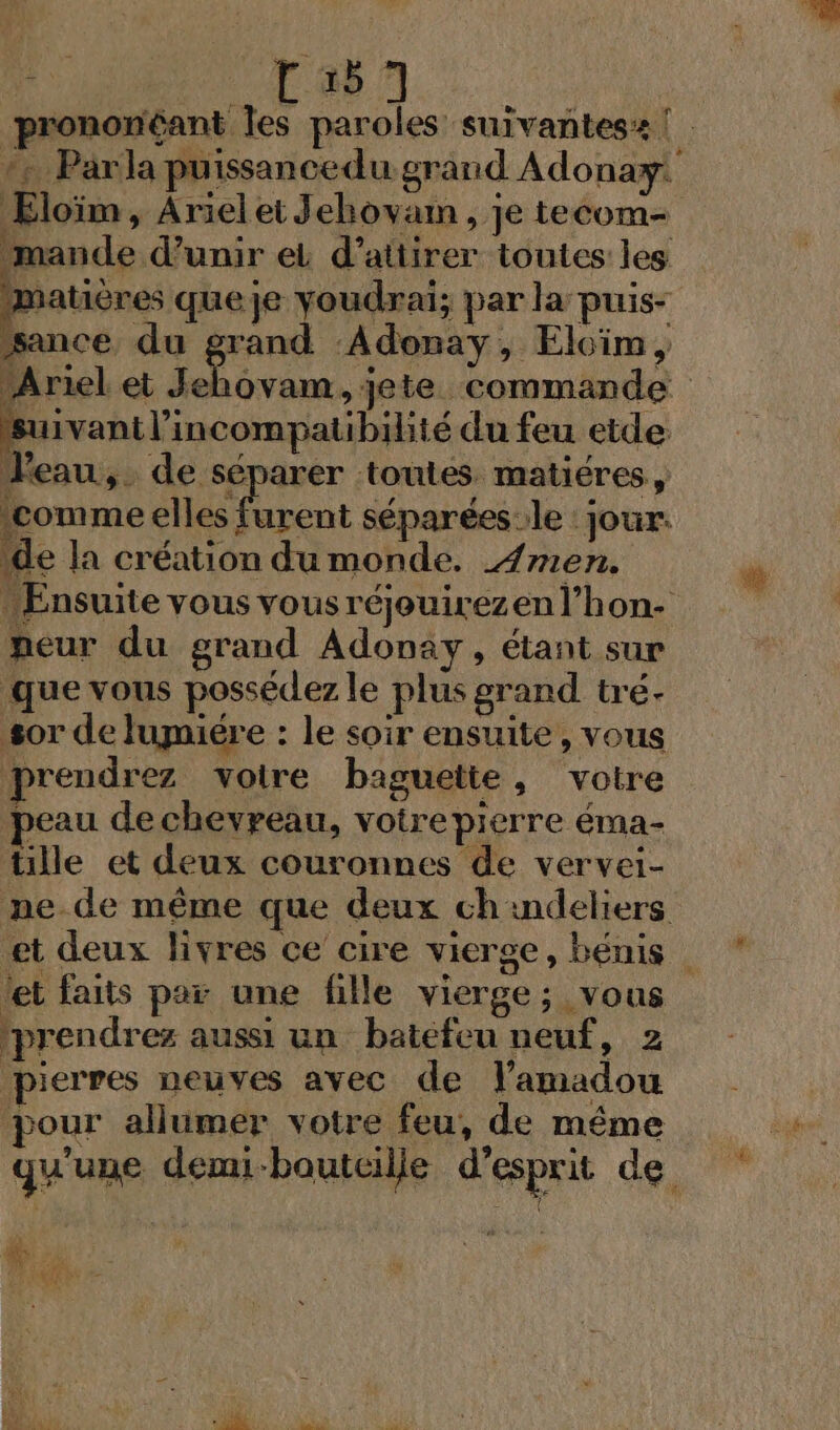 : Ta +. Parla puissancedu grand Adonay: Eloïm , Ariel ei Jehovam , je tecom- mande d’unir ei d'attirer toutes les matières queje voudrai; par la puis sance, du grand Adonay, Elcim, suivanil’incompatibihté du feu etde l'eau, de none toutes matiéres, ‘comme elles furent séparées:le : jour. de la création du monde. 4 mers Ensuite vous vous réjouirezen l’hon- peur du grand Adonay, étant sur que vous possédez le plus grand tré- sor de lugmiére : le soir ensuite, vous prendrez voire baguette, votre peau decheypeau, votrepierre éma- tille et deux couronnes de vervei- ne. de même que deux ch indeliers tet faits par une fille vierge; vous prendrez aussi un batefeu neuf, 2 pierres neuves avec de lamadou pour allumer votre feu, de même 3 ° e 2 A 9 L) qu'une dem-boutcille d'esprit de 3 $ ju ;