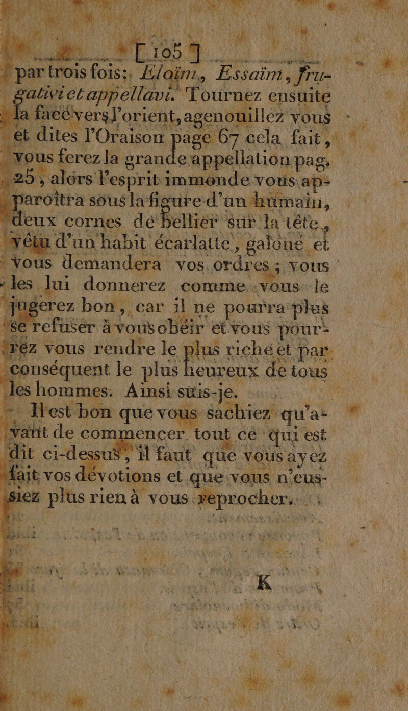 RURPT APE t , LAB [Eee be À * 7) e à Le LP - BST 4 2} dd | hs ri TAUNWEXS &lt; ’ ÿ F4 q DUR SA : ke ERA ds. . dr ct ve : “. Sean nan. | { dé pe Me par trois fois: ya | s;, E7 ont Essaïm, Jru= | gaëietappellavi. Tournez ensuite RE NRA AUE à à à t dites l’'Oraison age 07 cela fait, ous ferez la a à npan 9, alors lespritimmonde vous aps - paroîtra sous la figure d’an humain, ‘40 eux cornes dé bellier sur la tête | lirébu d'un habit écarlate, galoue. el Vous demandera vos. ordres; vous les lui donnerez comme vous le jugerez bon, car il ne pourra plus refuser à vous obéir etvous pour: 6z vous rendre le plus riche et par. conséquent le M ne de tous les hommes. Aïnsisiis-je, … a Test bon que vous sachiez qu'ai * Mit de commencer tout cé qui est dit ci-de me faut que vous ayez ait nt et que vous n’eus- isiez plus rien à vous reprocher. | ; à ST DELLX se