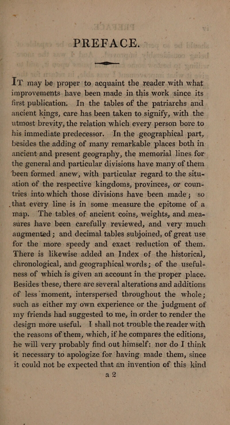 PREFACE.» Ir may be proper to acquaint the reader.with what improvements. have been made in.this work since its first publication. In the tables of the patriarchs and ancient kings, care has been taken to signify, with the utmost brevity, the relation which every person bore to his immediate predecessor. In the geographical part, besides the adding of many remarkable places: both in. ancient and present geography, the memorial lines. for the general and particular divisions have many of them been formed’ anew, with particular regard to the situ- ation of the respective kingdoms, provinces, or coun- tries into which those divisions have been made; ‘so .that every line is in some measure the epitome of a map. ‘The tables of ancient coins, weights, and mea- sures have been carefully reviewed, and very much augmented ; and decimal tables subjoined, of great use for the more speedy and exact reduction of them. There is likewise added an Index of the historical, chronological, and geographical words; of the. useful- ness of which is given an account in the proper place. Besides these, there are several alterations and additions of less moment, interspersed throughout the whole; such as either my own experience or the judgment of | my friends had suggested to me, in order to render the design more useful. T shall not trouble the reader with ‘the reasons of them, which, if he compares the editions, he will very probably find out himself: nor do J think it necessary to apologize for having made them, since it could not be expected that an invention of this kind az