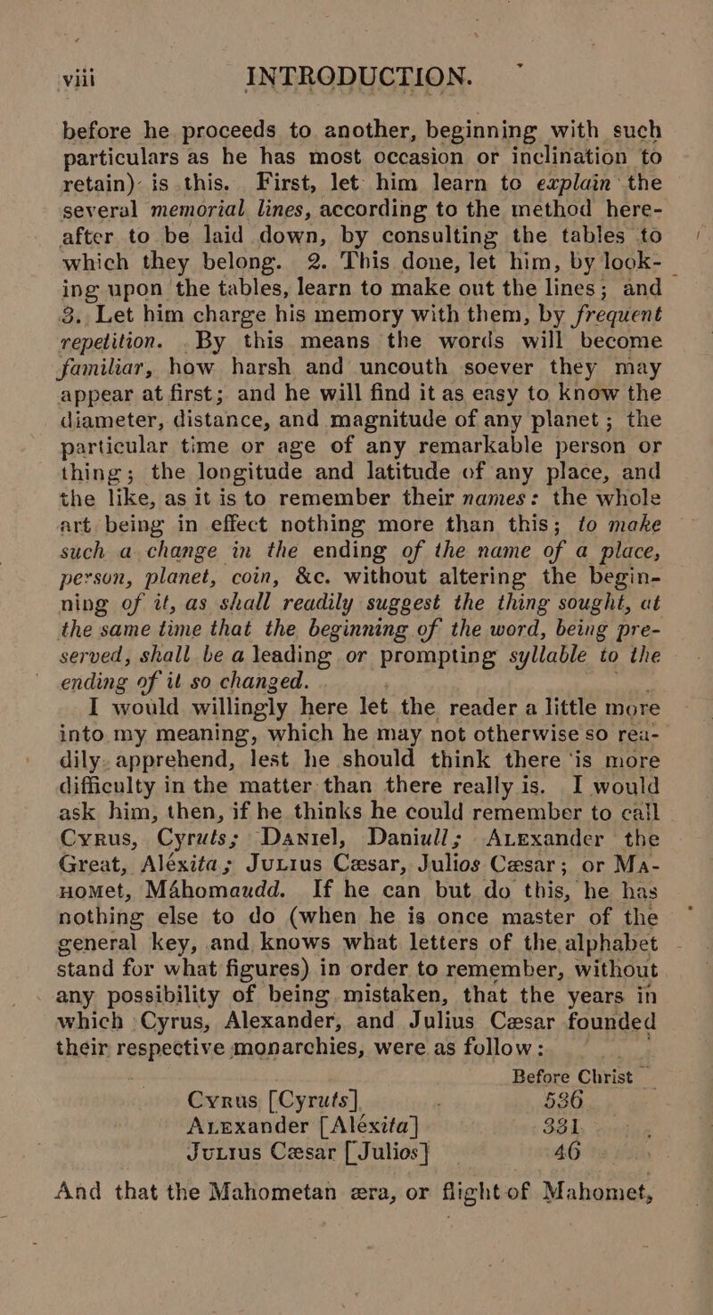 &gt; before he proceeds to another, beginning with such particulars as he has most occasion or inclination to retain) is this. First, let him learn to explain the several memorial lines, according to the method here- after to be laid down, by consulting the tables to which they belong. 2. This done, let him, by lock- ing upon the tables, learn to make out the lines; and 3. Let him charge his memory with them, by frequent repetition. By this means the words will become familiar, how harsh and uncouth soever they may appear at first; and he will find it as easy to know the diameter, distance, and magnitude of any planet ; the particular time or age of any remarkable person or thing; the longitude and latitude of any place, and the like, as it is to remember their names: the whole art being in effect nothing more than this; to make such a change in the ending of the name of a place, person, planet, coin, &amp;c. without altering the begin- ning of it, as shall readily suggest the thing sought, at the same time that the beginning of the word, being pre- served, shall be a leading or prompting syllable to the ending of it so changed. I would willingly here let the reader a little more into my meaning, which he may not otherwise so rea- dily. apprehend, lest he should think there ‘is more difficulty in the matter than there really is. I would ask him, then, if he thinks he could remember to call - Cyrus, Cyruts; Daniel, Daniull; Atexander the Creat. Aléxita ; JuLius Cesar, halios Cesar; or Ma- HoMet, M4homaudd. If he can but do this, he has nothing else to do (when he is once master of the general key, and knows what letters of the alphabet pea for what figures) in order to remember, without _ any possibility of being. mistaken, that the years in which Cyrus, Alexander, and Julius Cesar founded their respective monarchies, were as follow: Before Christ _ Cyrus [Cyruts] ; 536 Axexander [Aléxita] 331 Juttus Cesar [Julios} _ 46 And that the Mahometan era, or fiight of Mahomet,