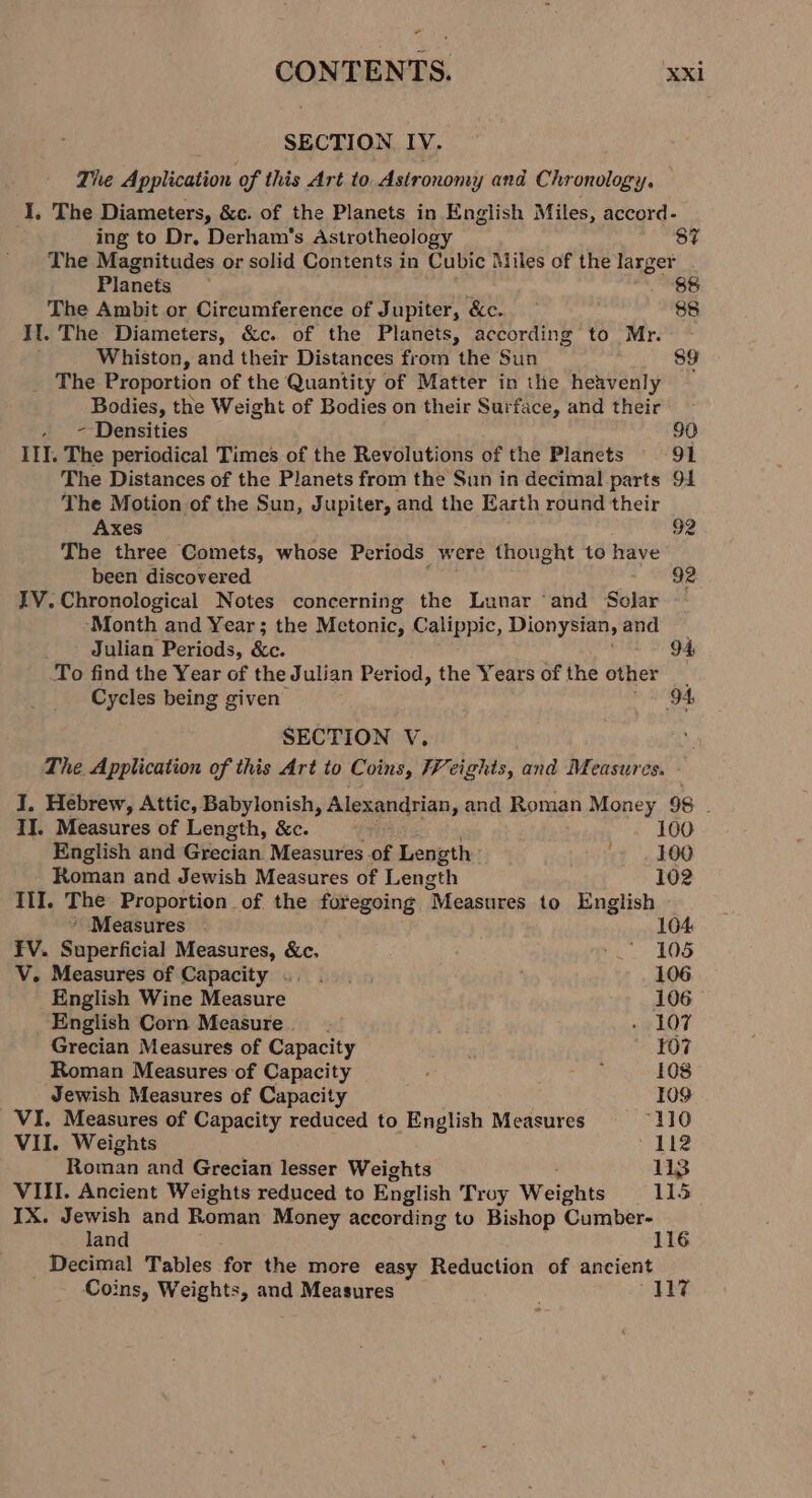 + CONTENTS. xxi ; SECTION IV. The Application of this Art to Astronomy and Chronology. I, The Diameters, &amp;c. of the Planets in English Miles, accord- ing to Dr, Derham’s Astrotheology 87 The Magnitudes or solid Contents in Cubic Miles of the larger Planets — 88 The Ambit or Cireumference of Jupiter, &amp;c. 88 Il. The Diameters, &amp;c. of the Planets, according to Mr. Whiston, and their Distances from the Sun 89 The Proportion of the Quantity of Matter in the heavenly Bodies, the Weight of Bodies on their Surface, and their - ~ Densities 90 III. The periodical Times of the Revolutions of the Planets 91 The Distances of the Planets from the Sun in decimal parts 91 The Motion of the Sun, Jupiter, and the Earth round their Axes 92 The three Comets, whose Periods were thought to have been discovered 92 IV. Chronological Notes concerning the Lunar ‘and Solar Month and Year; the Metonic, Calippic, Dionysian, and Julian Periods, Se 94 To find the Year of the Julian Period, the Years of the other Cycles being given 94 SECTION V. The Application of this Art to Coins, Weights, and Measures. - 7 I. Hebrew, Attic, Babylonish, Alexandrian, and Roman Money 98 : II. Measures of Length, &amp;c. 100 English and Grecian Measures of Length 100 Roman and Jewish Measures of Length 102 III. The: Proportion of the foregoing “Measures to English ’ Measures . 104 FV. Superficial Measures, &amp;c. he 205 V. Measures of Capacity .. .. 106 English Wine Measure 106 English Corn Measure. - 107 Grecian Measures of Capacity . 107 Roman Measures of Capacity : 108 Jewish Measures of Capacity 109 VI. Measures of Capacity reduced to English Measures ‘110 VII. Weights 112 Roman and Grecian lesser Weights 113 VIII. Ancient Weights reduced to English Troy Weights 115 IX. Jewish and Roman Money according to Bishop Cumber- land 116 Decimal Tables for the more easy Reduction of ancient Coins, Weights, and Measures 117