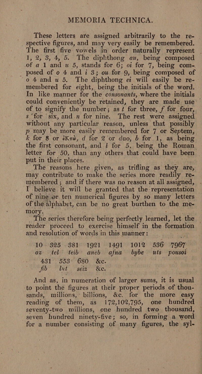 These letters are assigned arbitrarily to the re- _ spective figures, and may very easily be remembered. The first five: vowels in order naturally represent 1, 2, 3, 4, 5. The diphthong au, bemg composed of a 1 and wu 5, stands for 6; oz for 7, being com-. _ posed of o 4 and i 3; ow for 9, being composed of o 4 and u 5. The diphthong e will easily be re-— membered for eight, being the initials of the werd. In like manner for the consonants, where the initials could conveniently be retained, they are made use — of to signify the number; as? for three, f for four, s “for six, and. n for nine. The rest were assigned without any particular reason, unless that possibly p may be more easily remembered for 7 or Septem, k for 8 or éKra, d for 2 or duo, b for 1, as being the first consonant, and / for 5, being the Roman_ letter for 50, than any others that could have been put in their places. The reasons here given, as trifling as they are, ~may contribute to make the series more readily re- membered ; and if there was no reason at all assigned, I believe it will be granted that the- representation of nine or ten numerical figures by so many letters of the alphabet, can be no. great burthen to the me- mory. : | : : The series therefore being perfectly learned, let the _ reader proceed to exercise himself in the formation and resolution of words in this manner: 10. 325 381 1921 1491 1012 536 7967 az tel teib’ aneb afna bybe wuts pousoi 431 553° 680 &amp;c. : fib tut seiz’ &amp;e. And as, in numeration of larger sums, it is usual ‘to point the figures at their proper periods of thou- sands, millions, billions, &amp;c. for the more. easy reading of them, as 172,102,795, one hundred seventy-two millions, one hundred two thousand, seven hundred ninety-five; so, in forming a word for a number consisting of many figures, the syl-