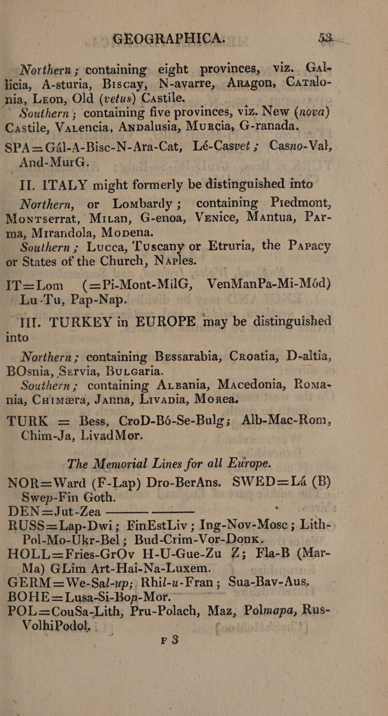 Northern ; containing eight provinces, viz. Gal- licia, A-sturia, Biscay, N-avarre, Aragon, Catalo- nia, Leon, Old (vetus) Castile. Southern; containing five provinces, viz. New (nova) Castile, Varencia, Anpalusia, Murcia, G-ranada. SPA=—GA4l-A-Bisc-N-Ara-Cat, Lé-Casvet ; Casno-Val, And-MurG. IL. ITALY might formerly be distinguished into Northern, or Lombardy ; containing P1edmont, Montserrat, Mitan, G-enoa, Venice, Mantua, Par- ma, Mrirandola, Mopena. Southern ; Lucca, Tuscany or Etruria, the Papacy or States of the Church, Naples. IT=Lom (=Pi-Mont-MilG, VenManPa-Mi-Méd) ' Lu-Tu, Pap-Nap. “Jil. TURKEY in EUROPE may be distinguished into Northern; containing Bessarabia, Croatia, D-altia, BOsnia, Servia, Bucearia. Southern; containing Ausania, Macedonia, Roma- nia, Caimera, Janna, Livapia, Morea. TURK = Bess, CroD-Bé-Se-Bulg; Alb-Mac-Rom, Chim-Ja, Livad Mer. The Memorial Lines for all Europe. NOR=Ward (F-Lap) Dro-BerAns. SWED=Léa (B) Swep-Fin Goth. ied DEN=Jut-Zea : , RUSS=Lap-Dwi; FinEstLiv ; Ing-Nov-Mosc ; Lith- Pol-Mo-Ukr- Bel ; Bud-Crim-Vor-Donx. HOLL=Fries-GrOv H-U-Gue-Zu Z; Fla-B (Mar- Ma) GLim Art-Hai-Na-Luxem. GERM=We-Sal-up;, Rhil-u- Fran ; Sua-Bav- Aus, BOHE= Lusa-Si-Bop-Mor. ~ POL=CouwSa-Lith, Pru- Polach, Mazi Polmapa, Rus- VolhiPodol. . P38