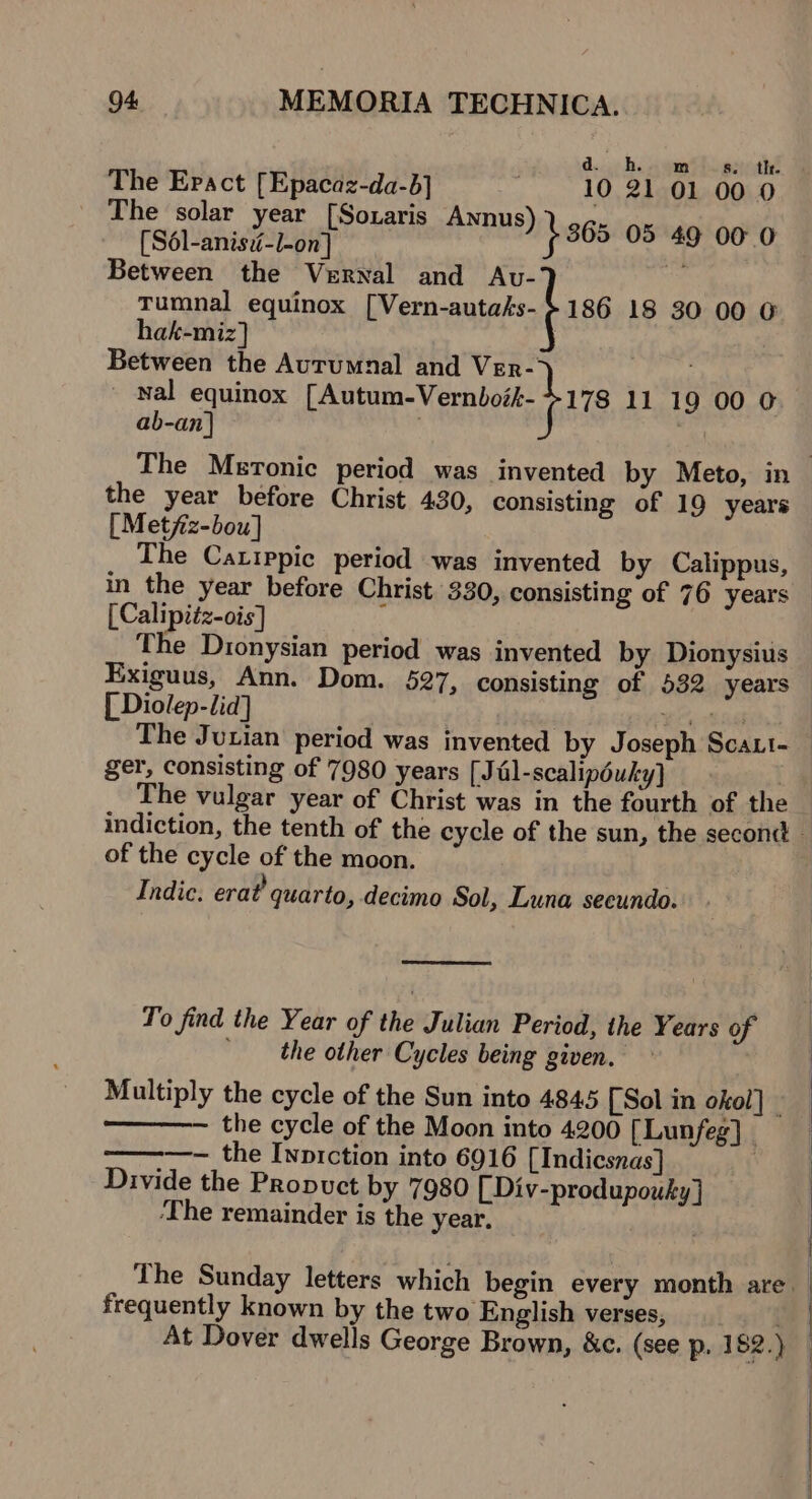 d. bh. m os. th. The Epact [Epacaz-da-b] ; 10 21 01 00 0 The solar year [Soxaris Annus) * | [Sél-anis:-l-on] } 365 nt Mi eel Between the Vernal and Avu- Tumnal equinox [Vern-autaks- £186 18 30 00 @ hak-miz] | Between the Autumnal and Vrr- - nal equinox rAutum-Vernlut- bre 11 19 00 O ab-an]} the year before Christ 430, consisting of 19 years [Metfiz-bou] The Catippic period was invented by Calippus, in the year before Christ 330, consisting of 76 years [Calipiéz-ois] ‘ | The Dionysian period was invented by Dionysius KExiguus, Ann. Dom. 527, consisting of 532 years [ Diolep-lid] ger, consisting of 7980 years [Jél-scalipéuky) | The vulgar year of Christ was in the fourth of the of the cycle of the moon. Indic. erat’ quarto, decimo Sol, Luna secundo. To find the Year of the Julian Period, the Years of | the other Cycles being given. Multiply the cycle of the Sun into 4845 [Sol in okol] the cycle of the Moon into 4200 [Lunfeg] ————-~ the Ivprction into 6916 [Indicsnas] | Divide the Propuct by 7980 [ Div-produpouky] ‘The remainder is the year. . frequently known by the two English verses, At Dover dwells George Brown, &amp;c. (see p. 182.)