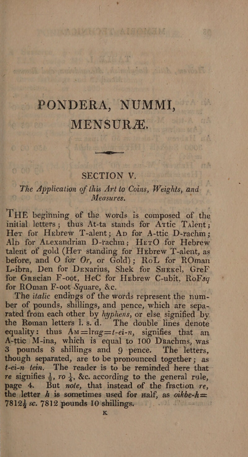 - PONDERA, NUMMI, MENSURE. see | SECTION V. The Application of this Art to Coins, Weights, and Measures. THE beginning of the words is composed of the initial letters; thus At-ta stands for Attic Talent; Her for Hebrew T-alent; Ap for A-ttic D-rachm; Alp for Avexandrian D-iachm; HetrO for Hebrew talent of gold (Her standing for Hebrew T-alent, as -before, and O for Or, or Gold); RoL for ROman L-ibra, Den for Dewnarius, Shek for Ssexel, GreF for Grecian F-oot, HeC for Hebrew C-ubit, RoFsq for ROman F-oot Square, &amp;c. The italic endings of the words represent the num- ber of pounds, shillings, and pence, which are sepa- rated from each other by hyphens, or else, signified by. the Roman letters 1.s.d. The double lines denote equality: thus Am=Ilrag=t-ei-n, signifies that an A-ttic M-ina, which is equal to 100 Drachms, was 3 pounds § shillings and 9 pence. ‘The letters, though separated, are to be pronounced together; as t-ei-n tein. The reader is to be reminded here that re signifies 3, ro 1, &amp;c. according to the general rule, page 4. But nole, that instead of the fraction re, the letter 4 is sometimes used for malf, as oikbe~h= 78122 sc. 7812 pounds 10 shillings. Nek me K