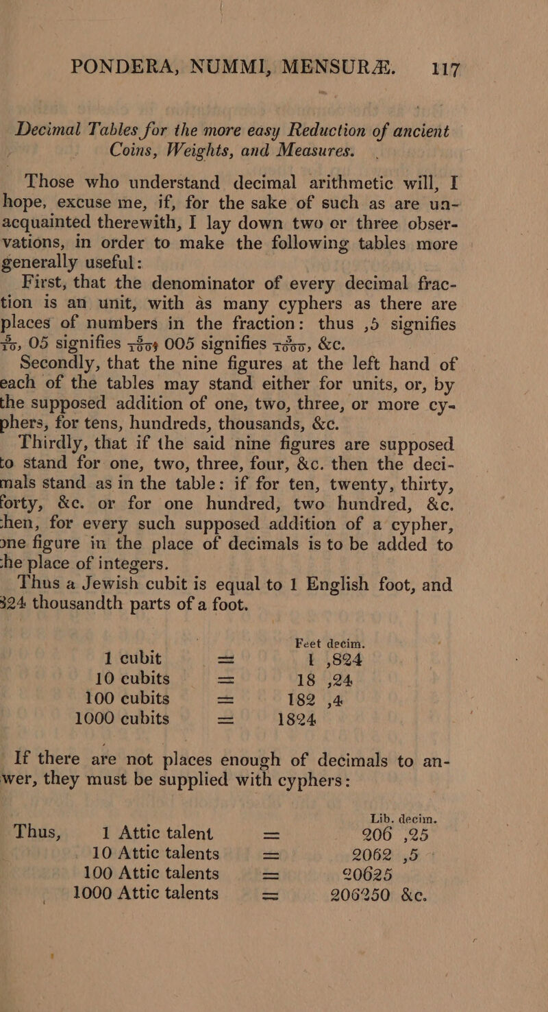 Decimal Tables for the more easy Reduction of ancient Coins, Weights, and Measures. Those who understand decimal arithmetic will, I hope, excuse me, if, for the sake of such as are un- acquainted therewith, I lay down two er three obser- vations, in order to make the following tables more | generally useful: First, that the denominator of every decimal frac- tion is an unit, with as many cyphers as there are places of numbers in the fraction: thus ,5 signifies io, 05 signifies +35) 005 signifies r255, &amp;c. Secondly, that the nine figures at the left hand of each of the tables may stand either for units, or, by the supposed addition of one, two, three, or more cy= phers, for tens, hundreds, thousands, &amp;c. Thirdly, that if the said nine figures are supposed to stand for one, two, three, four, &amp;c. then the deci- mals stand as in the table: if for ten, twenty, thirty, forty, &amp;c. or for one hundred, two hundred, &amp;c. hen, for every such supposed addition of a cypher, ne figure in the place of decimals is to be added to he place of integers. Thus a Jewish cubit is equal to 1 English foot, and 324 thousandth parts of a foot. Feet decim. 1 cubit = I ,824 10 cubits — 18 ,24 100 cubits = 182 ,4 1000 cubits = 1824 If there are not places enough of decimals to an- wer, they must be supplied with cyphers: Lib. decim. Thus, 1 Attic talent = 2006 525 10 Attic talents = 2062). 5 + 100 Attic talents = 20625 1000 Attic talents 206250 &amp;c.