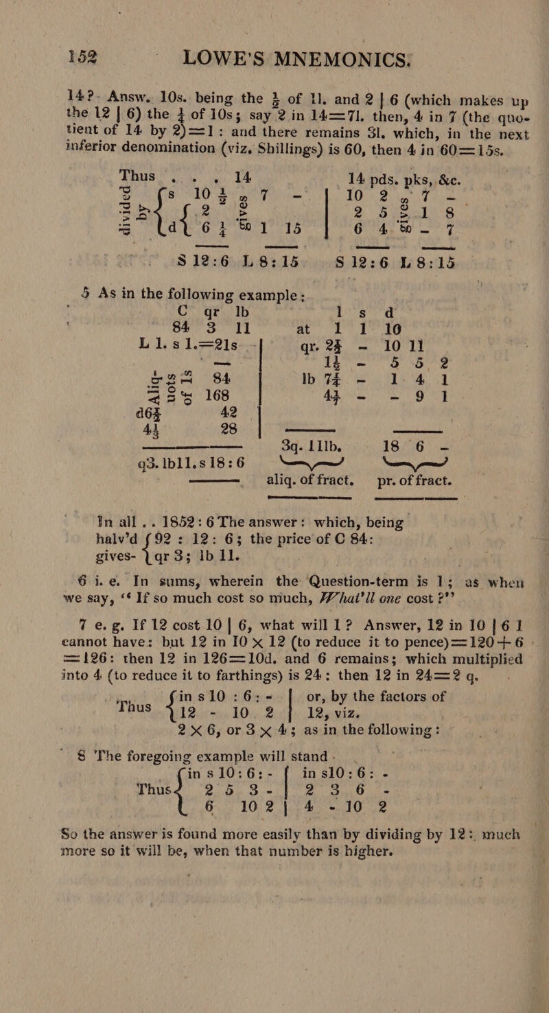 14?- Answ. 10s. being the } of Ll, and 2}.6 (which makes up the 12 | 6) the 3 of 10s; say 2 in 14=71. then, 4 in 7 (the quo- tient of 14 by 2)=1: and there remains $l. which, in the next inferior denomination (viz. Shillings) is 60, then 4 in 60= 15s. Tha oie ves Ut 14 pds. pks, &amp;e. ge eS Cet eee ee BS iar Tree 2b {i 5 2523.1 8 a dU 6} &amp;1 15 6 4, be 7 C qr Ib Segre a 84 3 Il ly Ge bag Ll1.s1.=2l1s qr. 2 - 1011 ee LUT aaa” eed Se ae 255 168 44 - - 9 1 d6s 42 4d 28 3q- IIIb. 18° 6 - q3. Ib11.8 18:6 aliq. of fract. pr. of fract. (eames | ¥n all .. 1852: 6 The answer: which, being halv’d (92 : 12: 63 the price of C 84: gives- Yqr 3; ib Il. 6 i.e. In sums, wherein the Question-term is 1; as when we say, “* If so much cost so much, What’ ll one cost ?”’ 7 e.g. If 12 cost 10 | 6, what will 1? Answer, 12 in 10 | 61 cannot have: but 12 in IO x 12 (to reduce it to pence)==120+ 6 = 126: then 12 in 126=10d. and 6 remains; which multiplied into 4 (to reduce it to farthings) is 24: then 12 in 24=2 q. yg ins10:6;- or, by the factors of Thus 412 - 10 2} 12, viz. 2x 6, or 3 x 45 as in the following : 8 The foregoing example will stand - _ (ins 10:6:- in sl0:6: - Thus 25 3- | Aas fet Seiad 6.102 |°4.+.10 2 So the answer is found more easily than by dividing by 12: much more so it will be, when that number is higher.