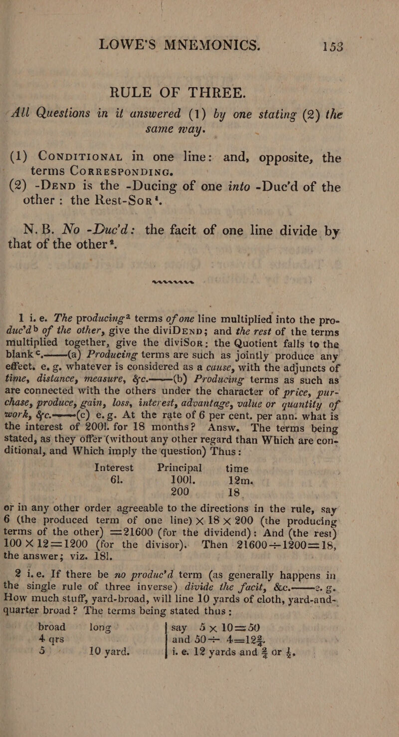 RULE OF THREE. All Questions in it answered (1) by one stating (2) the : same may. ; (1) ConpiTionat in one line: and, opposite, the terms CorRESPONDING. (2) -Denp is the -Ducing of one into -Due’d of the other: the Rest-Sor‘. N.B. No -Duc’d: the facit of one line divide by that of the other®. | | BLVAUVAAR 1 i.e. The producing® terms of one line multiplied into the pro- duc’d&gt; of the other, give the diviDEND; and the rest of the terms multiplied together, give the diviSor:; the Quotient falls to the blank ¢, (a) Producing terms are such as jointly produce any effect. e. g. whatever is considered as a cause, with the adjuncts of time, distance, measure, &amp;c. (b) Producing terms as such as are connected with the others under the character of price, pur- chase, produce, gain, loss, interest, advantage, value or quantity of work, &amp;c.—-—-(c) e.g. At the rate of 6 per cent. per ann. what is the interest of 2001. for 18 months? Answ. The terms being Stated, as they offer (without any other regard than Which are con- ditional, and Which imply the question) Thus: Interest Principal time nest Gb 1001. 12m. 200 18. or in any other order agreeable to the directions in the rule, say 6 (the produced term of one line) x 18 x 200 (the producing terms of the other) 21600 (for the dividend): And (the rest) 100 X 12—=1200 (for the divisor). Then 21600~+1200=—18, the answer; viz. 18], 2 i.e. If there be no produc’d term (as generally happens in the single rule of three inverse) divide the facit, &amp;c. Co Da How much stuff, yard-broad, will line 10 yards of cloth, yard-and~. quarter broad? The terms being stated thus; _ broad long say 5x 10=50 4 qrs and 50-- 4122. So 10 yard. i. e. 12 yards and 2 or 4,