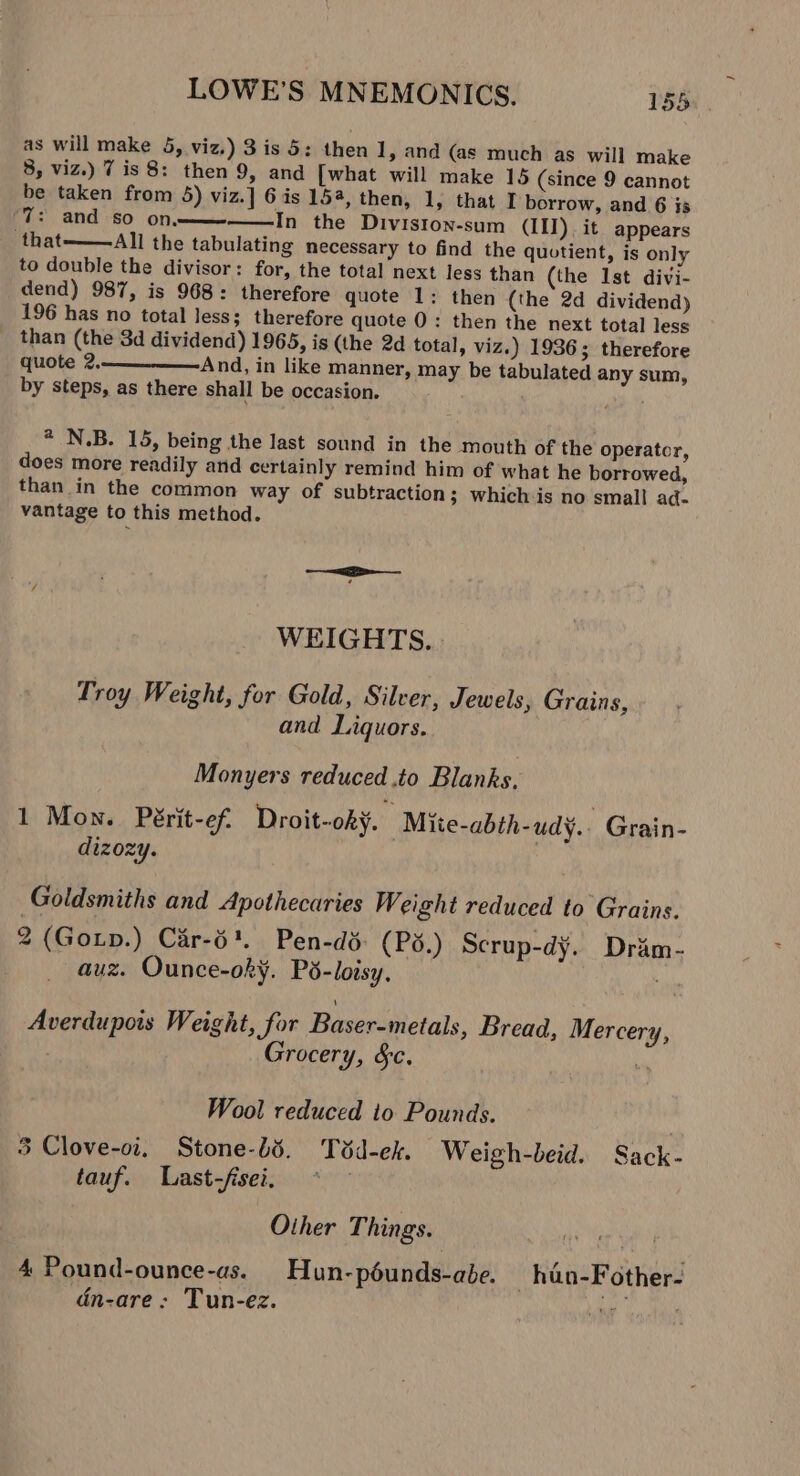 as will make 5, viz.) 3 is 5: then 1, and (as much as will make 3, viz.) 7 is 8: then 9, and [what will make 15 (since 9 cannot be taken from 5) viz.] 6 is 154, then, 1, that I borrow, and 6 is ‘7: and so on—— In the Diviston-sum (III). it appears that——All the tabulating necessary to find the quotient, is only to double the divisor: for, the total next less than (the Ist divi- dend) 987, is 968: therefore quote 1: then (the 2d dividend) 196 has no total less; therefore quote 0: then the next total less than (the 3d dividend) 1965, is (the 2d total, viz.) 1936; therefore quote 2. And, in like manner, may be tabulated any sum, by steps, as there shall be occasion. . * N.B. 15, being the last sound in the mouth of the operator, does more readily and certainly remind him of what he borrowed, than in the common way of subtraction; whichis no small ad- vantage to this method. WEIGHTS. Troy Weight, for Gold, Silver, Jewels, Grains, and Liquors. Monyers reduced .to Blanks, 1 Mon. Périt-ef Droit-ohy. Mite-abth-udy.. Grain- dizozy. Goldsmiths and Apothecaries Weight reduced to Grains. 2 (Goxp.) Car-6'. Pen-dd: (P3.) Scrup-dy. Drim- auz. Ounce-ok¥. Pd-loisy, Averdupois Weight, for Baser-metals, Bread, Mercery, Grocery, &amp;c. a Wool reduced to Pounds. | 3 Clove-oi. Stone-l5. Tvd-ek. Weigh-beid. Sack- tauf. Last-fisei. . Other Things. 4 Pound-ounce-as. Hun-péunds-abe. hdan-Fother- dn-are ; Tun-ez. Loin aa