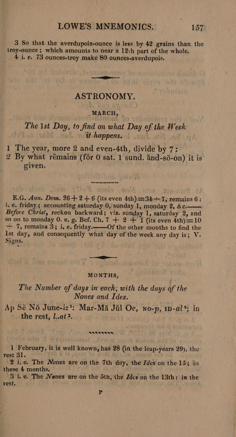 3 So that the averdupois-ounce is less by 42 grains than the troy-ounce ; which amounts to near a 12th part of the whole. 4 i. e. 73 ounces-troy make 80. ounces-averdupois. ASTRONOMY. MARCH, The 1st Day, to find on what Day of the Week lf .o aM ‘9 tt-happens, | Bias z 1 The year, more 2 and even-4th, divide by 7: 2 By what rémains (for 0 sat. 1 sund. 4nd-sé-on) it is given. PP PPODO DO DP IL OR E.G, Aun. Dom. 26 + 2 + 6 (its even 4th) =34+.7, remains 6: i. e. friday; accounting saturday 0, sunday 1, monday 2, &amp;c. Before Christ, reckon backward; viz. sunday 1, saturday 2, and so on to monday 0. e. g. Bef. Ch. 7 + 2 + 1 (its even 4thy=10 — 1%, remains 33 i.e. friday. Of the other months to find the Ist day, and consequently what day of the week any day. is; V. Signs. MONTHS, The Number of days in each; with the days of the Nones and Ides. Ap Sé No June-iz?: Mar-M3 Jul Oc, NOo-p, ID-a@l?; in the rest, l..at3. BeVAVVWWA 1 February, it is well known, has 28 (in the leap-years 29), the rest 31. Conse B91 RAN -2 i.e. The Nones are on the 7th day, the Ides on the 153 in these 4 months. 3 ice. The Nones are on the 5th, the Zdes on the 13th: in the rest. ; P