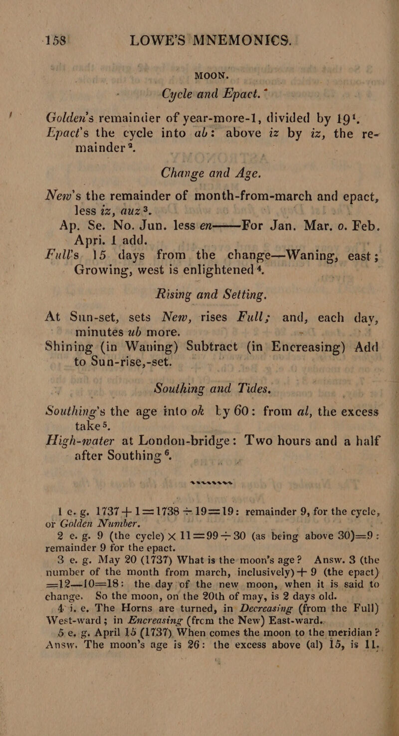 ) MOON. Cycle and Epact. * Golden's remainder of year-more-1, divided by 19. Epact’s the cycle into ab: above iz by iz, the re- mainder 2. Change and Age. New’s the remainder of month- from-march and epact, less 22, auz3. Ap. Se. No. Jun. less en Apri. 1 add. Full’s, 15. days from. the change—Waning, east ; : Growing, west is enlightened 4. For Jan. Mar. 0. hah: Rising and Setting. At Sun-set, sets New, rises Full; and, each day, minutes wb more. Shining (in Waning) Subtract (in Enereasing) Add to Sun-rise,-set. Southing and Tides, Southing’ s the age into ok Ly 60: from al, hb excess takes, High-water at London-bridge: Two hours and a half after Southing © BPECVIAGA Le.g. 1737+ 1—1738 +19==19: remainder 9, for the aie or Golden Number. 2 e.g. 9 (the cycle) x 11=99= 30 (as being above 30)=9 : remainder 9 for the epact. 3 e. g. May 20 (1737) What is the moon’s age? Answ. 3 (the — number of the month from march, inclusively)+ 9 (the epact)} \ =12—l10=18: the day of the new moon, when it is said to change, So the moon, on the 20th of may, is 2 days old. 4°i.e, The Horns are turned, in Decreasing (from the Full) West-ward; in Encreasing (from the New) East-ward.- be g April 15 (1737) When comes the moon to the meridian ? Answ. The moon’s age is 26: the excess above (al) 15, is 11, _