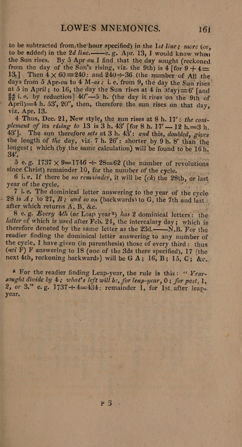 to be subtracted from,;the“hour specified) in the 1sé lines more (or, to be added) in the 2d line. e.g. Apr. 13, I would know whea the Sun rises. By 5 Apr-ow I find that the day sought (reckoned from the day of the Sun’s rising, viz. the 9th) is 4 [for 9--} 4—= days from 5 Apr-ou to 4 M-as: i.e. from 9, the day the Sun rises at 5 in April; to 16, the day the Sun rises at 4 in May)=6’ [and $4 i.e. by reduction] 40”—5 h. (the day it rises on the 9th of April)=4 h, 53’, 20”, then, therefore the sun rises on that day, viz. Apr. 13. 4 Thus, Dec. 21, New style, the sun rises at 8 h. 17’: the cont- plement of its rising to 13 is 3h. 43’ [for 8 h. 17’ — 12 h.=3 h. 43’]. The sun therefore sets at 3 h. 43/: and this, doubled, gives \ longest ; which (by,the same calculation) will be found to be 16h. ¢ . by . / 5 e.g. 1737 X 9=1746 + 2862 (the number of revolutions since Christ) remainder 10, for the number of the cycle. 6 i.e. If there be no remainder, it will be (ck) the 28th, or last year of the cycle, . | hirer. 7 i.e, The dominical letter answering to the year of the cycle 28 is 4; to 27, B; and so on (backwards) to G, the 7th and last 3 after which returns A, B, &amp;c. hy 4 Dee 8 e.g. Every 4th (or Leap year#) has.2 dominical letters’: the. latter of which is used after Feb. 24, the intercalary day; which is therefore denoted by the same letter as the 23d..—N.B. For the readier finding the dominical letter answering to any number of the cycle, I have given (in parenthesis) those of every third: thus (aei F) F answering to 18 (one of the 3ds there specified), 17 (the next 4th, reckoning backwards) will be GA; 16, B; 15, CG; &amp;c.. # For the readier finding Leap-year, the rule is this: “ Vear- sought divide by 4; what's left will bz, for leap-ycar, 0; for past, 1, 2, or 3.” e.g. 1737+ 4—=434: remainder 1, for Ist. after leaps. year, P 3