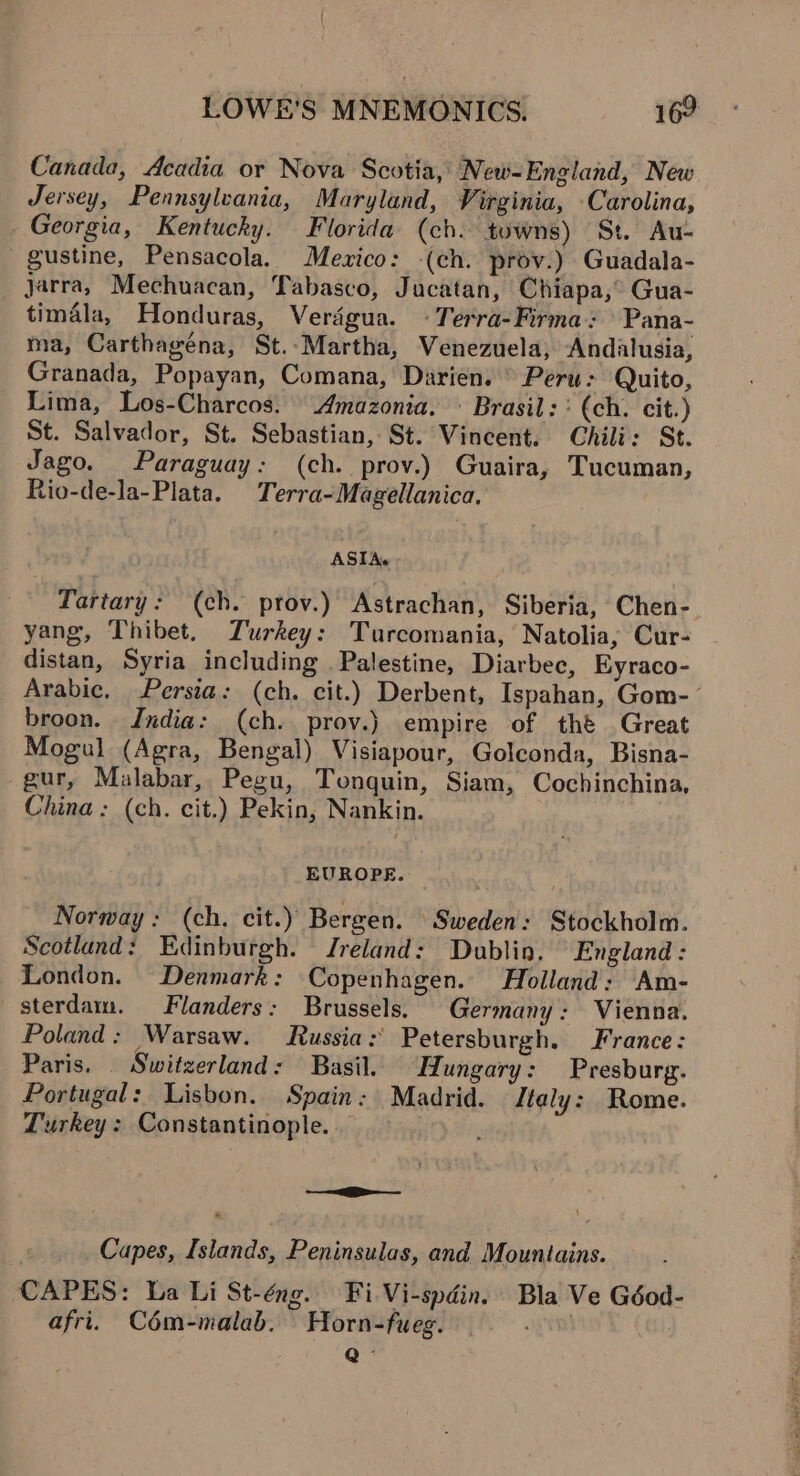 Canada, Acadia or Nova Scotia, New=England, New Jersey, Pennsylvania, Maryland, Virginia, Carolina, Georgia, Kentucky. Florida (ch. towns) St. Au- gustine, Pensacola. Mexico: -(ch. prov.) Guadala- jarra, Mechuacan, Tabasco, Jucatan, Chiapa,” Gua- timala, Honduras, Verdégua. + Terra-Firma: Pana- ma, Carthagéna, St.-Martha, Venezuela, Andalusia, Granada, Popayan, Comana, Darien. Peru: Quito, Lima, Los-Charcos. Amazonia. \ Brasil: : (ch. cit.) St. Salvador, St. Sebastian, St. Vincent. Chili: St. Jago. Paraguay: (ch. prov.) Guaira, Tucuman, Rio-de-la-Plata. Terra-Magellanica. ASIA. Tartary: (ch. prov.) Astrachan, Siberia, Chen- yang, Thibet. Turkey: Turcomania, Natolia, Cur- distan, Syria including Palestine, Diarbee, Eyraco- Arabic, Persia: (ch. cit.) Derbent, Ispahan, Gom- broon. India: (ch. prov.) empire of thé Great Mogul (Agra, Bengal) Visiapour, Golconda, Bisna- -gur, Malabar, Pegu, Tonquin, Siam, Cochinchina, China: (ch. cit.) Pekin, Nankin. EUROPE. Norway: (ch. cit.) Bergen. Sweden: Stockholm. Scotland: Edinburgh. Jreland: Dublin. “England: London. Denmark: Copenhagen. Holland; Am- sterdam. Flanders: Brussels, Germany: Vienna. Poland: Warsaw. Russia: Petersburgh. France: Paris. Switzerland: Basil. Hungary: Presburg. Portugal: Lisbon. Spain: Madrid. Italy: Rome. Turkey : Constantinople. — Capes, Islands, Peninsulas, and Mountains. CAPES: La Li St-éng. Fi Vi-spdin. Bla Ve Géod- afri. Cém-malab. Horn-fueg. o